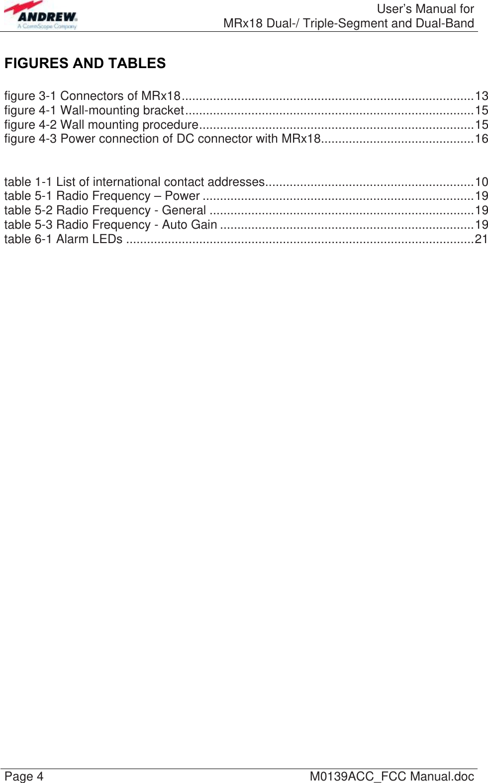  User’s Manual forMRx18 Dual-/ Triple-Segment and Dual-Band Page 4  M0139ACC_FCC Manual.doc FIGURES AND TABLES  figure 3-1 Connectors of MRx18....................................................................................13 figure 4-1 Wall-mounting bracket...................................................................................15 figure 4-2 Wall mounting procedure...............................................................................15 figure 4-3 Power connection of DC connector with MRx18............................................16   table 1-1 List of international contact addresses............................................................10 table 5-1 Radio Frequency – Power ..............................................................................19 table 5-2 Radio Frequency - General ............................................................................19 table 5-3 Radio Frequency - Auto Gain .........................................................................19 table 6-1 Alarm LEDs ....................................................................................................21    