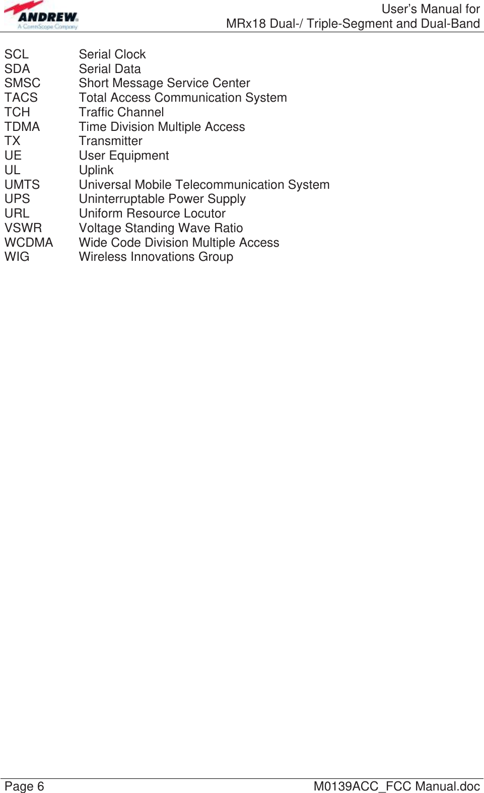  User’s Manual forMRx18 Dual-/ Triple-Segment and Dual-Band Page 6  M0139ACC_FCC Manual.doc SCL   Serial Clock SDA   Serial Data SMSC   Short Message Service Center TACS   Total Access Communication System TCH   Traffic Channel TDMA   Time Division Multiple Access TX   Transmitter UE   User Equipment UL   Uplink UMTS   Universal  Mobile  Telecommunication System UPS    Uninterruptable Power Supply URL    Uniform Resource Locutor VSWR  Voltage Standing Wave Ratio WCDMA  Wide Code Division Multiple Access WIG   Wireless Innovations Group  