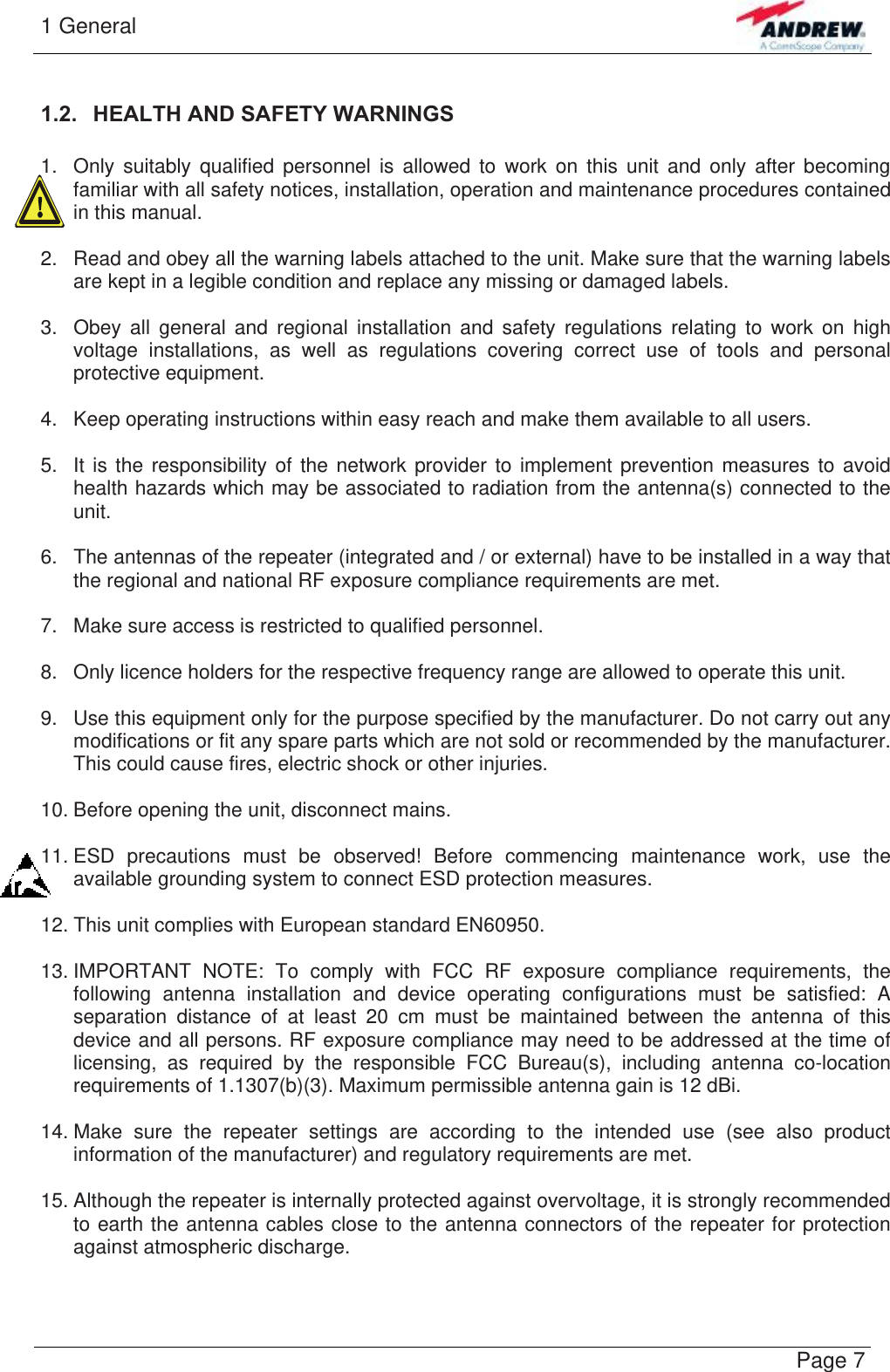 1 General   Page 71.2.  HEALTH AND SAFETY WARNINGS  1.  Only suitably qualified personnel is allowed to work on this unit and only after becoming familiar with all safety notices, installation, operation and maintenance procedures contained in this manual.  2.  Read and obey all the warning labels attached to the unit. Make sure that the warning labels are kept in a legible condition and replace any missing or damaged labels.  3.  Obey all general and regional installation and safety regulations relating to work on high voltage installations, as well as regulations covering correct use of tools and personal protective equipment.  4.  Keep operating instructions within easy reach and make them available to all users.  5.  It is the responsibility of the network provider to implement prevention measures to avoid health hazards which may be associated to radiation from the antenna(s) connected to the unit.  6.  The antennas of the repeater (integrated and / or external) have to be installed in a way that the regional and national RF exposure compliance requirements are met.  7.  Make sure access is restricted to qualified personnel.  8.  Only licence holders for the respective frequency range are allowed to operate this unit.  9.  Use this equipment only for the purpose specified by the manufacturer. Do not carry out any modifications or fit any spare parts which are not sold or recommended by the manufacturer. This could cause fires, electric shock or other injuries.  10. Before opening the unit, disconnect mains.  11. ESD precautions must be observed! Before commencing maintenance work, use the available grounding system to connect ESD protection measures.  12. This unit complies with European standard EN60950.  13. IMPORTANT NOTE: To comply with FCC RF exposure compliance requirements, the following antenna installation and device operating configurations must be satisfied: A separation distance of at least 20 cm must be maintained between the antenna of this device and all persons. RF exposure compliance may need to be addressed at the time of licensing, as required by the responsible FCC Bureau(s), including antenna co-location requirements of 1.1307(b)(3). Maximum permissible antenna gain is 12 dBi.  14. Make sure the repeater settings are according to the intended use (see also product information of the manufacturer) and regulatory requirements are met.  15. Although the repeater is internally protected against overvoltage, it is strongly recommended to earth the antenna cables close to the antenna connectors of the repeater for protection against atmospheric discharge.  