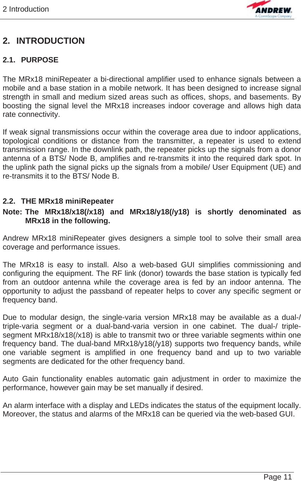 2 Introduction   Page 11 2. INTRODUCTION 2.1.  PURPOSE  The MRx18 miniRepeater a bi-directional amplifier used to enhance signals between a mobile and a base station in a mobile network. It has been designed to increase signal strength in small and medium sized areas such as offices, shops, and basements. By boosting the signal level the MRx18 increases indoor coverage and allows high data rate connectivity.  If weak signal transmissions occur within the coverage area due to indoor applications, topological conditions or distance from the transmitter, a repeater is used to extend transmission range. In the downlink path, the repeater picks up the signals from a donor antenna of a BTS/ Node B, amplifies and re-transmits it into the required dark spot. In the uplink path the signal picks up the signals from a mobile/ User Equipment (UE) and re-transmits it to the BTS/ Node B.  2.2.  THE MRx18 miniRepeater Note:  The MRx18/x18(/x18) and MRx18/y18(/y18) is shortly denominated as MRx18 in the following.  Andrew MRx18 miniRepeater gives designers a simple tool to solve their small area coverage and performance issues.  The MRx18 is easy to install. Also a web-based GUI simplifies commissioning and configuring the equipment. The RF link (donor) towards the base station is typically fed from an outdoor antenna while the coverage area is fed by an indoor antenna. The opportunity to adjust the passband of repeater helps to cover any specific segment or frequency band.  Due to modular design, the single-varia version MRx18 may be available as a dual-/ triple-varia segment or a dual-band-varia version in one cabinet. The dual-/ triple-segment MRx18/x18(/x18) is able to transmit two or three variable segments within one frequency band. The dual-band MRx18/y18(/y18) supports two frequency bands, while one variable segment is amplified in one frequency band and up to two variable segments are dedicated for the other frequency band.  Auto Gain functionality enables automatic gain adjustment in order to maximize the performance, however gain may be set manually if desired.   An alarm interface with a display and LEDs indicates the status of the equipment locally. Moreover, the status and alarms of the MRx18 can be queried via the web-based GUI.  