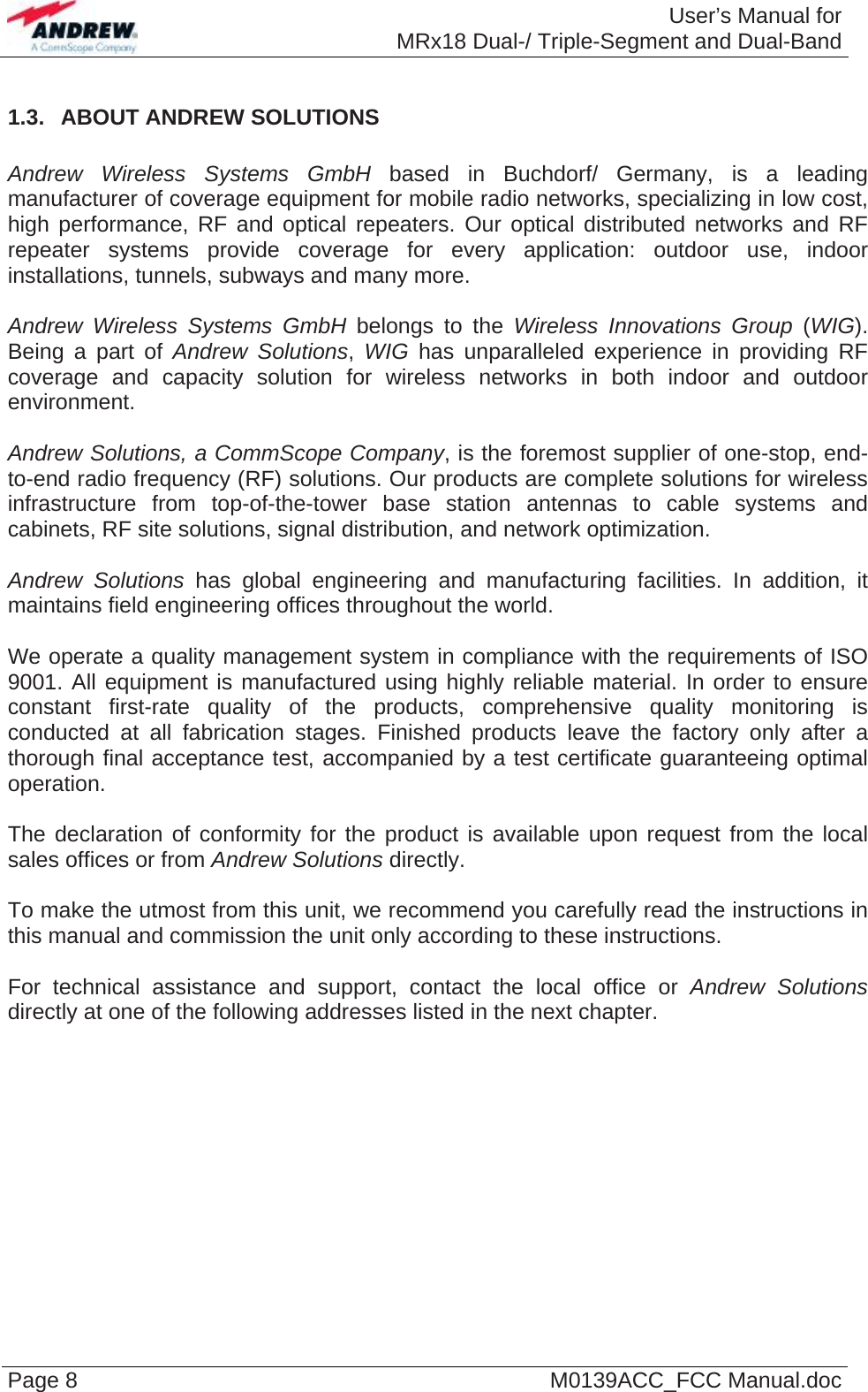  User’s Manual forMRx18 Dual-/ Triple-Segment and Dual-Band Page 8  M0139ACC_FCC Manual.doc 1.3.  ABOUT ANDREW SOLUTIONS  Andrew Wireless Systems GmbH based in Buchdorf/ Germany, is a leading manufacturer of coverage equipment for mobile radio networks, specializing in low cost, high performance, RF and optical repeaters. Our optical distributed networks and RF repeater systems provide coverage for every application: outdoor use, indoor installations, tunnels, subways and many more.  Andrew Wireless Systems GmbH belongs to the Wireless Innovations Group (WIG). Being a part of Andrew Solutions, WIG has unparalleled experience in providing RF coverage and capacity solution for wireless networks in both indoor and outdoor environment.  Andrew Solutions, a CommScope Company, is the foremost supplier of one-stop, end-to-end radio frequency (RF) solutions. Our products are complete solutions for wireless infrastructure from top-of-the-tower base station antennas to cable systems and cabinets, RF site solutions, signal distribution, and network optimization.  Andrew Solutions has global engineering and manufacturing facilities. In addition, it maintains field engineering offices throughout the world.  We operate a quality management system in compliance with the requirements of ISO 9001. All equipment is manufactured using highly reliable material. In order to ensure constant first-rate quality of the products, comprehensive quality monitoring is conducted at all fabrication stages. Finished products leave the factory only after a thorough final acceptance test, accompanied by a test certificate guaranteeing optimal operation.  The declaration of conformity for the product is available upon request from the local sales offices or from Andrew Solutions directly.  To make the utmost from this unit, we recommend you carefully read the instructions in this manual and commission the unit only according to these instructions.  For technical assistance and support, contact the local office or Andrew Solutions directly at one of the following addresses listed in the next chapter.    