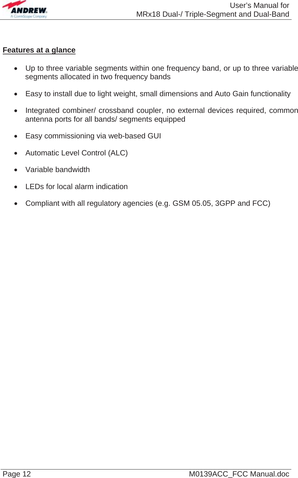  User’s Manual forMRx18 Dual-/ Triple-Segment and Dual-Band Page 12  M0139ACC_FCC Manual.doc   Features at a glance    Up to three variable segments within one frequency band, or up to three variable segments allocated in two frequency bands   Easy to install due to light weight, small dimensions and Auto Gain functionality   Integrated combiner/ crossband coupler, no external devices required, common antenna ports for all bands/ segments equipped   Easy commissioning via web-based GUI   Automatic Level Control (ALC)  Variable bandwidth   LEDs for local alarm indication   Compliant with all regulatory agencies (e.g. GSM 05.05, 3GPP and FCC)  