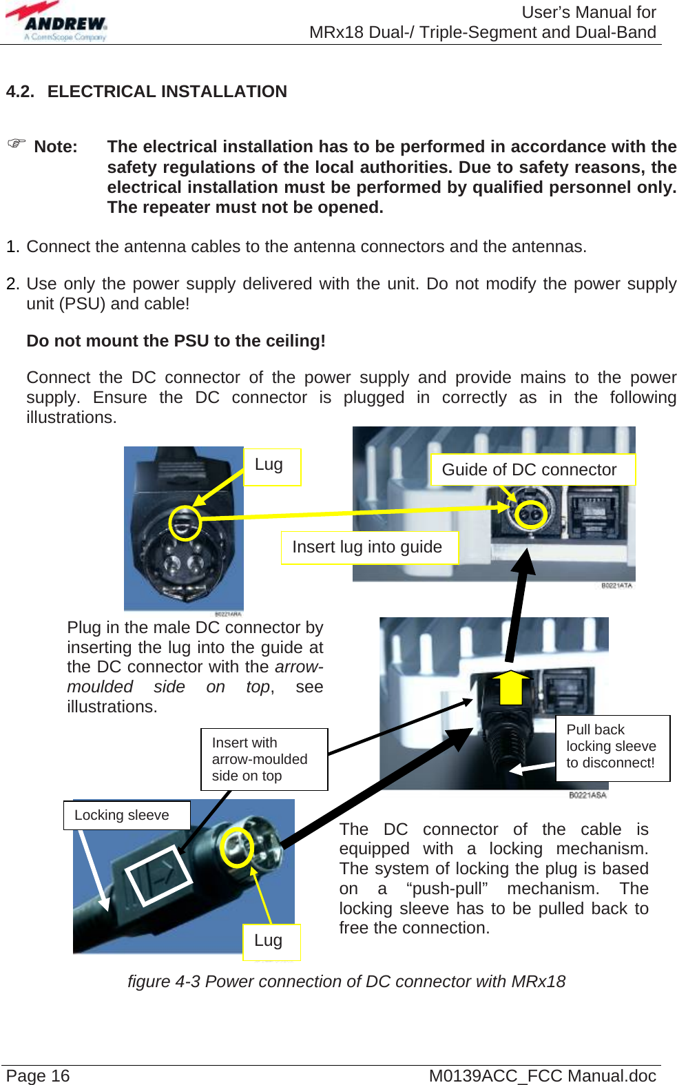  User’s Manual forMRx18 Dual-/ Triple-Segment and Dual-Band Page 16  M0139ACC_FCC Manual.doc4.2.  ELECTRICAL INSTALLATION   Note:  The electrical installation has to be performed in accordance with the safety regulations of the local authorities. Due to safety reasons, the electrical installation must be performed by qualified personnel only. The repeater must not be opened.  1. Connect the antenna cables to the antenna connectors and the antennas. 2. Use only the power supply delivered with the unit. Do not modify the power supply unit (PSU) and cable! Do not mount the PSU to the ceiling! Connect the DC connector of the power supply and provide mains to the power supply. Ensure the DC connector is plugged in correctly as in the following illustrations.      Plug in the male DC connector by inserting the lug into the guide at the DC connector with the arrow-moulded side on top, see illustrations.    The DC connector of the cable is equipped with a locking mechanism. The system of locking the plug is based on a “push-pull” mechanism. The locking sleeve has to be pulled back to free the connection. figure 4-3 Power connection of DC connector with MRx18 Locking sleeve Pull back locking sleeve to disconnect! Lug  Guide of DC connector Lug Insert lug into guide Insert with arrow-moulded side on top   