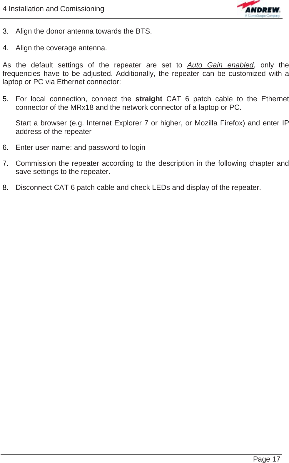 4 Installation and Comissioning   Page 17 3.  Align the donor antenna towards the BTS.   4.  Align the coverage antenna.  As the default settings of the repeater are set to Auto Gain enabled, only the frequencies have to be adjusted. Additionally, the repeater can be customized with a laptop or PC via Ethernet connector:  5.  For local connection, connect the straight  CAT 6 patch cable to the Ethernet connector of the MRx18 and the network connector of a laptop or PC. Start a browser (e.g. Internet Explorer 7 or higher, or Mozilla Firefox) and enter IP address of the repeater 6.  Enter user name: and password to login 7.  Commission the repeater according to the description in the following chapter and save settings to the repeater. 8.  Disconnect CAT 6 patch cable and check LEDs and display of the repeater.  