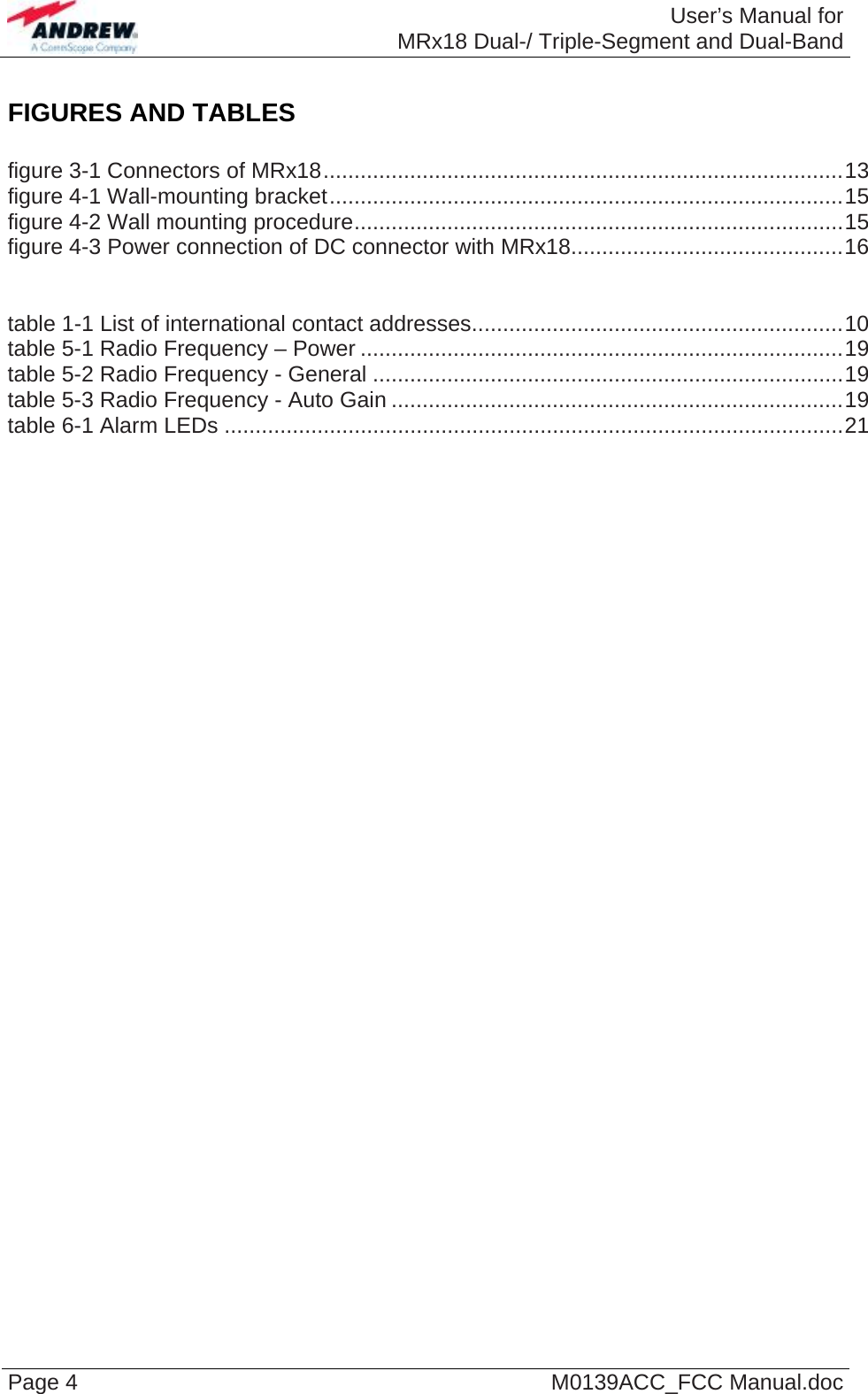  User’s Manual forMRx18 Dual-/ Triple-Segment and Dual-Band Page 4  M0139ACC_FCC Manual.doc FIGURES AND TABLES  figure 3-1 Connectors of MRx18....................................................................................13 figure 4-1 Wall-mounting bracket...................................................................................15 figure 4-2 Wall mounting procedure...............................................................................15 figure 4-3 Power connection of DC connector with MRx18............................................16   table 1-1 List of international contact addresses............................................................10 table 5-1 Radio Frequency – Power ..............................................................................19 table 5-2 Radio Frequency - General ............................................................................19 table 5-3 Radio Frequency - Auto Gain .........................................................................19 table 6-1 Alarm LEDs ....................................................................................................21    