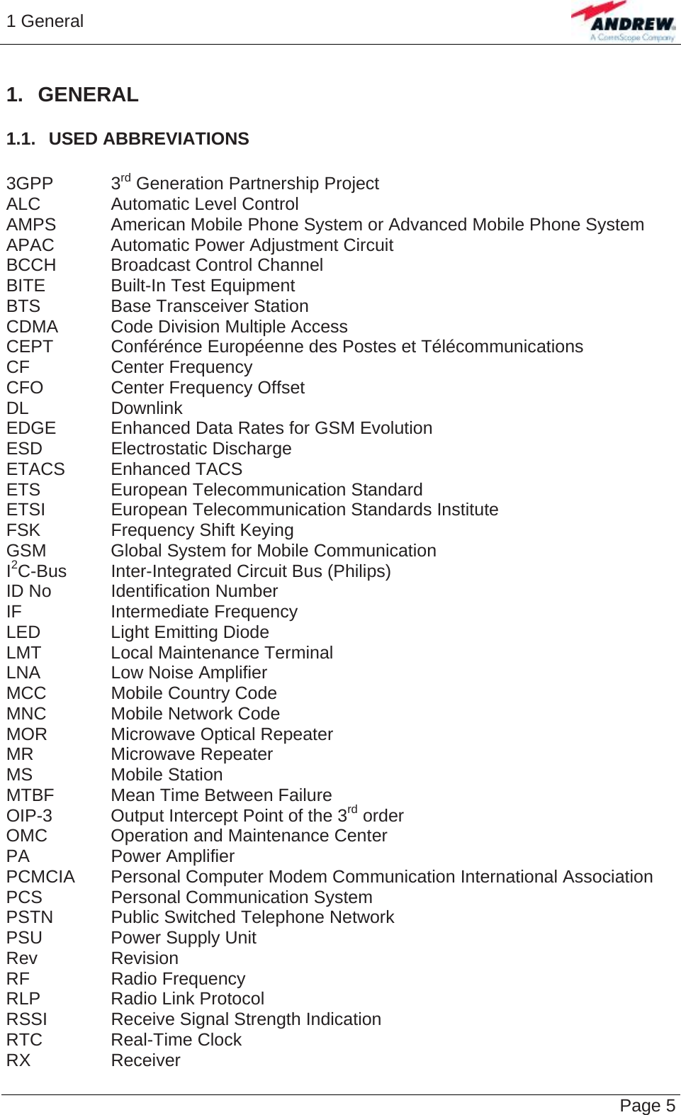 1 General   Page 5 1. GENERAL 1.1.  USED ABBREVIATIONS  3GPP   3rd Generation Partnership Project ALC    Automatic Level Control AMPS   American Mobile Phone System or Advanced Mobile Phone System APAC   Automatic Power Adjustment Circuit BCCH   Broadcast Control Channel BITE    Built-In Test Equipment BTS    Base Transceiver Station CDMA   Code Division Multiple Access CEPT   Conférénce Européenne des Postes et Télécommunications CF   Center Frequency CFO    Center Frequency Offset DL   Downlink EDGE   Enhanced Data Rates for GSM Evolution ESD   Electrostatic Discharge ETACS Enhanced TACS ETS   European Telecommunication Standard ETSI   European Telecommunication Standards Institute FSK    Frequency Shift Keying GSM    Global System for Mobile Communication I2C-Bus  Inter-Integrated Circuit Bus (Philips) ID No   Identification Number IF   Intermediate Frequency LED    Light Emitting Diode LMT    Local Maintenance Terminal LNA    Low Noise Amplifier MCC    Mobile Country Code MNC    Mobile Network Code MOR    Microwave Optical Repeater MR   Microwave Repeater MS   Mobile Station MTBF   Mean Time Between Failure OIP-3   Output Intercept Point of the 3rd order OMC    Operation and Maintenance Center PA   Power Amplifier PCMCIA  Personal Computer Modem Communication International Association PCS    Personal Communication System PSTN   Public Switched Telephone Network PSU    Power Supply Unit Rev   Revision RF   Radio Frequency RLP   Radio Link Protocol RSSI    Receive Signal Strength Indication RTC   Real-Time Clock RX   Receiver 