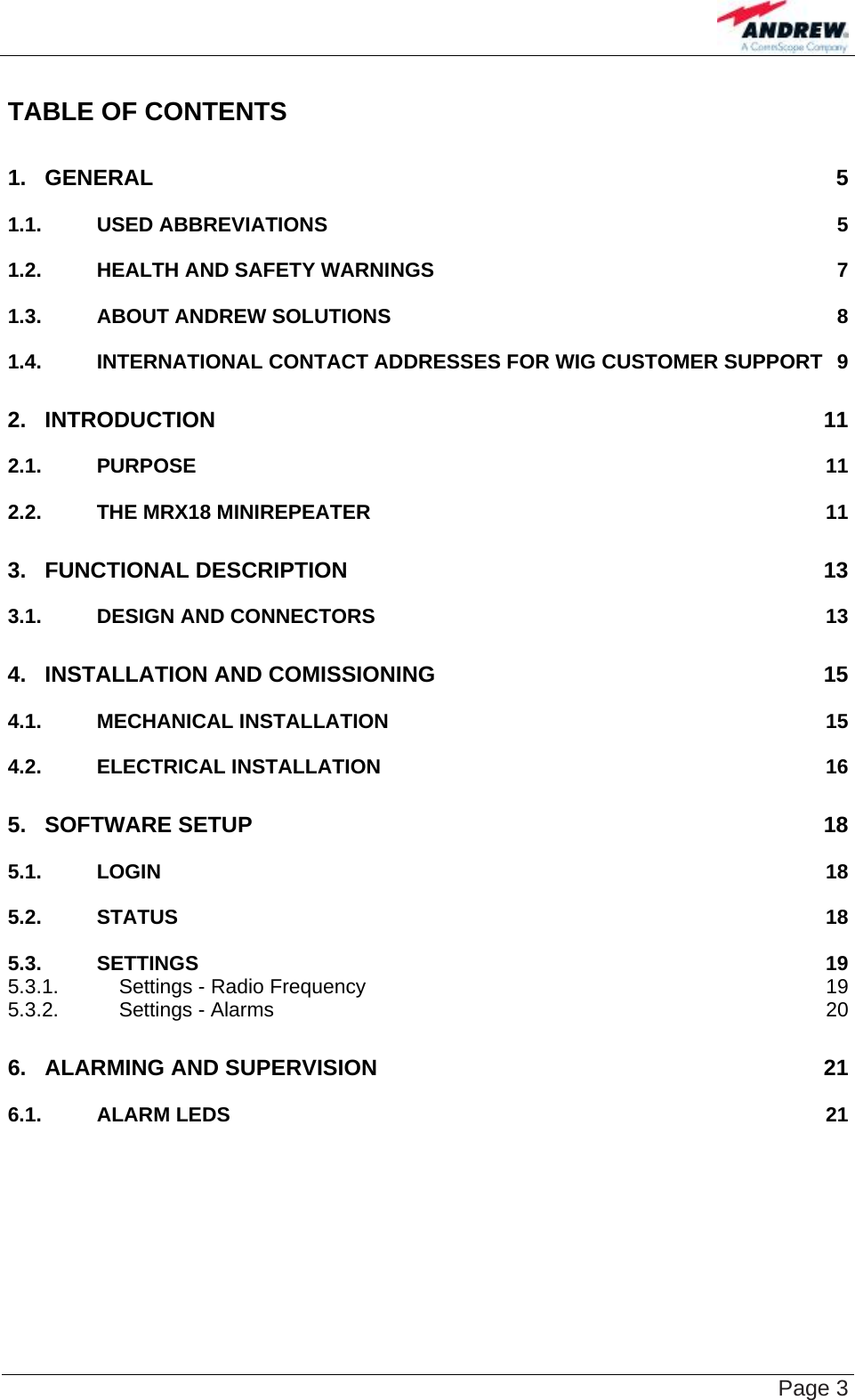    Page 3 TABLE OF CONTENTS 1. GENERAL 5 1.1. USED ABBREVIATIONS 5 1.2. HEALTH AND SAFETY WARNINGS 7 1.3. ABOUT ANDREW SOLUTIONS 8 1.4. INTERNATIONAL CONTACT ADDRESSES FOR WIG CUSTOMER SUPPORT 9 2. INTRODUCTION 11 2.1. PURPOSE 11 2.2. THE MRX18 MINIREPEATER 11 3. FUNCTIONAL DESCRIPTION 13 3.1. DESIGN AND CONNECTORS 13 4. INSTALLATION AND COMISSIONING 15 4.1. MECHANICAL INSTALLATION 15 4.2. ELECTRICAL INSTALLATION 16 5. SOFTWARE SETUP 18 5.1. LOGIN 18 5.2. STATUS 18 5.3. SETTINGS 19 5.3.1. Settings - Radio Frequency 19 5.3.2. Settings - Alarms 20 6. ALARMING AND SUPERVISION 21 6.1. ALARM LEDS 21  