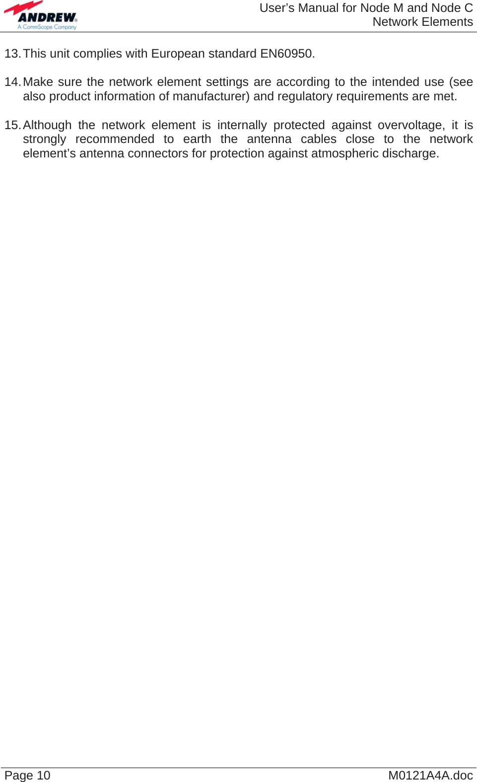  User’s Manual for Node M and Node CNetwork Elements Page 10  M0121A4A.doc 13. This unit complies with European standard EN60950.  14. Make sure the network element settings are according to the intended use (see also product information of manufacturer) and regulatory requirements are met.  15. Although the network element is internally protected against overvoltage, it is strongly recommended to earth the antenna cables close to the network element’s antenna connectors for protection against atmospheric discharge.   