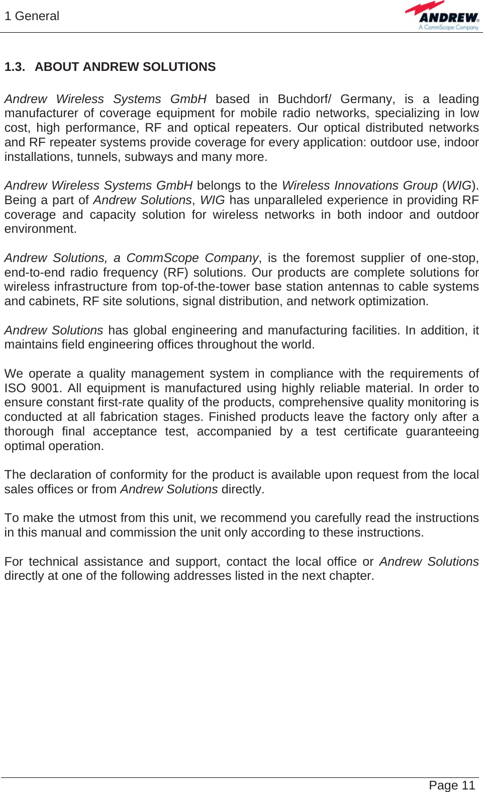 1 General   Page 11 1.3.  ABOUT ANDREW SOLUTIONS  Andrew Wireless Systems GmbH based in Buchdorf/ Germany, is a leading manufacturer of coverage equipment for mobile radio networks, specializing in low cost, high performance, RF and optical repeaters. Our optical distributed networks and RF repeater systems provide coverage for every application: outdoor use, indoor installations, tunnels, subways and many more.  Andrew Wireless Systems GmbH belongs to the Wireless Innovations Group (WIG). Being a part of Andrew Solutions, WIG has unparalleled experience in providing RF coverage and capacity solution for wireless networks in both indoor and outdoor environment.  Andrew Solutions, a CommScope Company, is the foremost supplier of one-stop, end-to-end radio frequency (RF) solutions. Our products are complete solutions for wireless infrastructure from top-of-the-tower base station antennas to cable systems and cabinets, RF site solutions, signal distribution, and network optimization.  Andrew Solutions has global engineering and manufacturing facilities. In addition, it maintains field engineering offices throughout the world.  We operate a quality management system in compliance with the requirements of ISO 9001. All equipment is manufactured using highly reliable material. In order to ensure constant first-rate quality of the products, comprehensive quality monitoring is conducted at all fabrication stages. Finished products leave the factory only after a thorough final acceptance test, accompanied by a test certificate guaranteeing optimal operation.  The declaration of conformity for the product is available upon request from the local sales offices or from Andrew Solutions directly.  To make the utmost from this unit, we recommend you carefully read the instructions in this manual and commission the unit only according to these instructions.  For technical assistance and support, contact the local office or Andrew Solutions directly at one of the following addresses listed in the next chapter.    