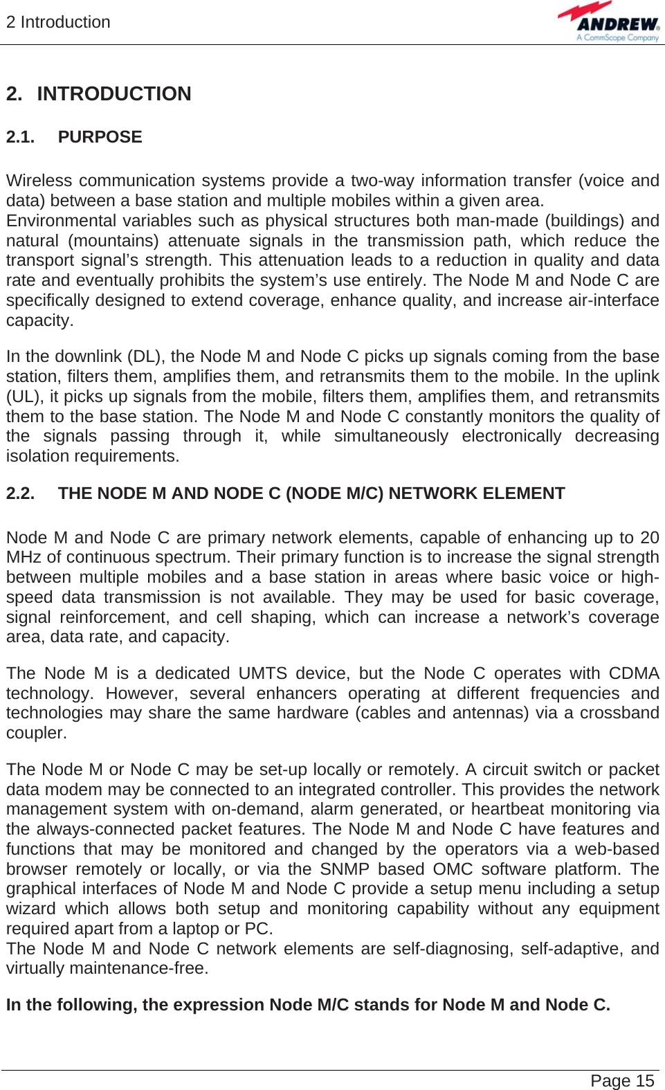 2 Introduction   Page 15 2. INTRODUCTION 2.1.  PURPOSE  Wireless communication systems provide a two-way information transfer (voice and data) between a base station and multiple mobiles within a given area. Environmental variables such as physical structures both man-made (buildings) and natural (mountains) attenuate signals in the transmission path, which reduce the transport signal’s strength. This attenuation leads to a reduction in quality and data rate and eventually prohibits the system’s use entirely. The Node M and Node C are specifically designed to extend coverage, enhance quality, and increase air-interface capacity.  In the downlink (DL), the Node M and Node C picks up signals coming from the base station, filters them, amplifies them, and retransmits them to the mobile. In the uplink (UL), it picks up signals from the mobile, filters them, amplifies them, and retransmits them to the base station. The Node M and Node C constantly monitors the quality of the signals passing through it, while simultaneously electronically decreasing isolation requirements. 2.2.  THE NODE M AND NODE C (NODE M/C) NETWORK ELEMENT  Node M and Node C are primary network elements, capable of enhancing up to 20 MHz of continuous spectrum. Their primary function is to increase the signal strength between multiple mobiles and a base station in areas where basic voice or high-speed data transmission is not available. They may be used for basic coverage, signal reinforcement, and cell shaping, which can increase a network’s coverage area, data rate, and capacity.  The Node M is a dedicated UMTS device, but the Node C operates with CDMA technology. However, several enhancers operating at different frequencies and technologies may share the same hardware (cables and antennas) via a crossband coupler.  The Node M or Node C may be set-up locally or remotely. A circuit switch or packet data modem may be connected to an integrated controller. This provides the network management system with on-demand, alarm generated, or heartbeat monitoring via the always-connected packet features. The Node M and Node C have features and functions that may be monitored and changed by the operators via a web-based browser remotely or locally, or via the SNMP based OMC software platform. The graphical interfaces of Node M and Node C provide a setup menu including a setup wizard which allows both setup and monitoring capability without any equipment required apart from a laptop or PC. The Node M and Node C network elements are self-diagnosing, self-adaptive, and virtually maintenance-free.  In the following, the expression Node M/C stands for Node M and Node C. 