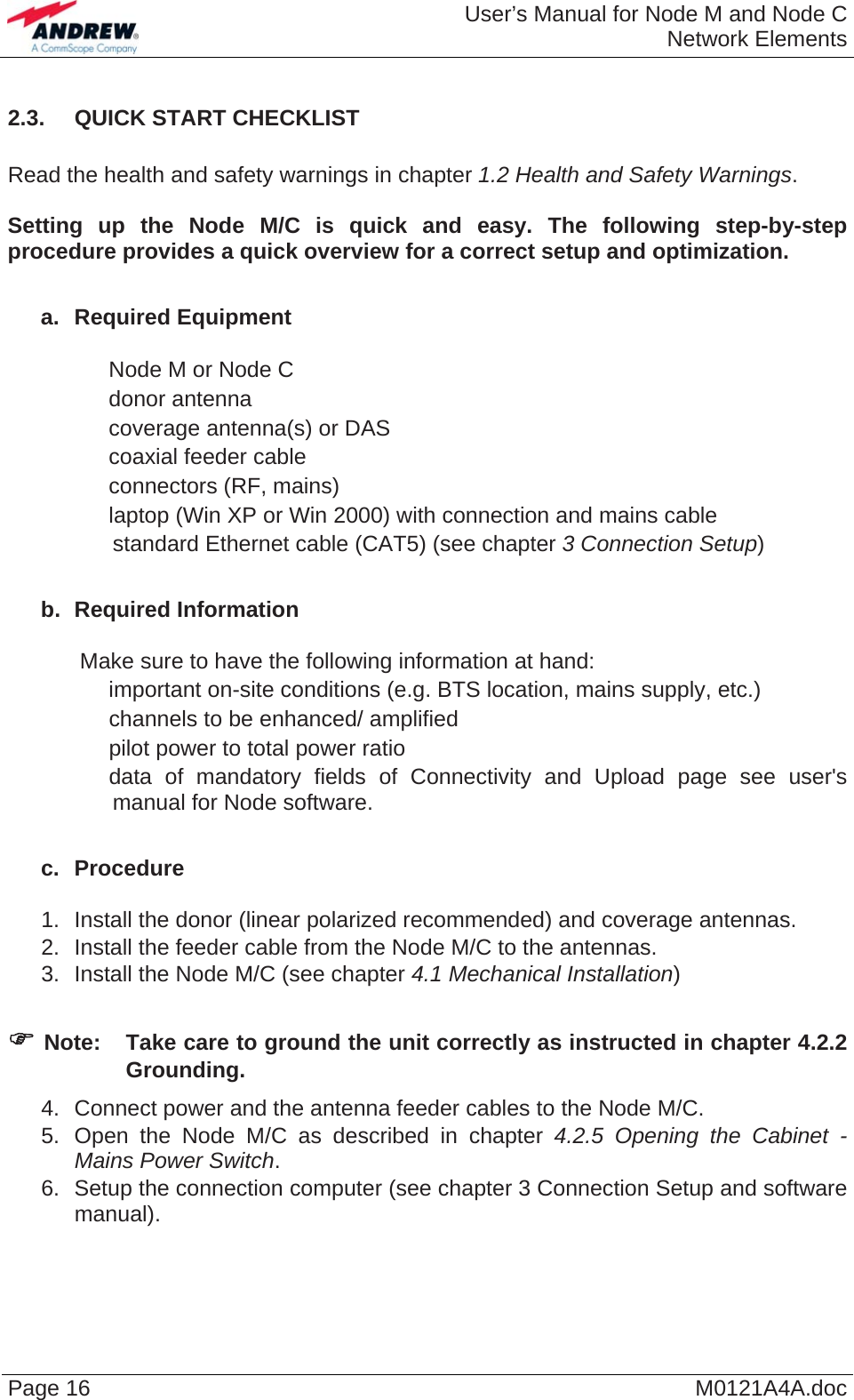  User’s Manual for Node M and Node CNetwork Elements Page 16  M0121A4A.doc 2.3.  QUICK START CHECKLIST  Read the health and safety warnings in chapter 1.2 Health and Safety Warnings.  Setting up the Node M/C is quick and easy. The following step-by-step procedure provides a quick overview for a correct setup and optimization.  a. Required Equipment    Node M or Node C   donor antenna   coverage antenna(s) or DAS   coaxial feeder cable   connectors (RF, mains)   laptop (Win XP or Win 2000) with connection and mains cable   standard Ethernet cable (CAT5) (see chapter 3 Connection Setup)  b. Required Information  Make sure to have the following information at hand:   important on-site conditions (e.g. BTS location, mains supply, etc.)   channels to be enhanced/ amplified   pilot power to total power ratio   data of mandatory fields of Connectivity and Upload page see user&apos;s manual for Node software.  c. Procedure  1.  Install the donor (linear polarized recommended) and coverage antennas. 2.  Install the feeder cable from the Node M/C to the antennas. 3.  Install the Node M/C (see chapter 4.1 Mechanical Installation)  ) Note:  Take care to ground the unit correctly as instructed in chapter 4.2.2 Grounding. 4.  Connect power and the antenna feeder cables to the Node M/C. 5.  Open the Node M/C as described in chapter 4.2.5 Opening the Cabinet - Mains Power Switch. 6.  Setup the connection computer (see chapter 3 Connection Setup and software manual). 