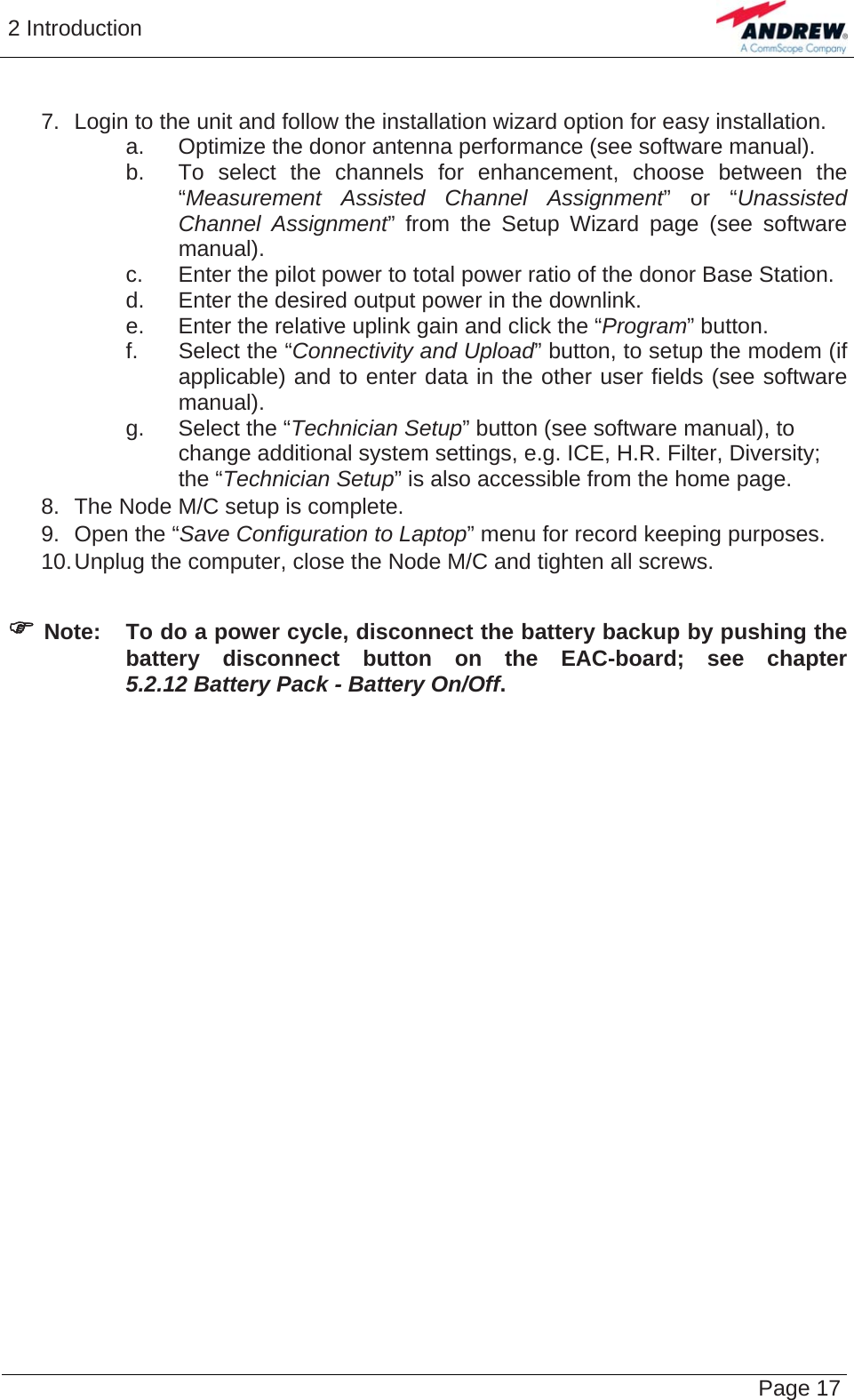 2 Introduction   Page 17  7.  Login to the unit and follow the installation wizard option for easy installation. a.  Optimize the donor antenna performance (see software manual). b.  To select the channels for enhancement, choose between the “Measurement Assisted Channel Assignment” or “Unassisted Channel Assignment” from the Setup Wizard page (see software manual). c.  Enter the pilot power to total power ratio of the donor Base Station. d.  Enter the desired output power in the downlink. e.  Enter the relative uplink gain and click the “Program” button. f. Select the “Connectivity and Upload” button, to setup the modem (if applicable) and to enter data in the other user fields (see software manual). g.  Select the “Technician Setup” button (see software manual), to change additional system settings, e.g. ICE, H.R. Filter, Diversity; the “Technician Setup” is also accessible from the home page. 8.  The Node M/C setup is complete. 9.  Open the “Save Configuration to Laptop” menu for record keeping purposes. 10. Unplug the computer, close the Node M/C and tighten all screws.  ) Note:  To do a power cycle, disconnect the battery backup by pushing the battery disconnect button on the EAC-board; see chapter 5.2.12 Battery Pack - Battery On/Off. 