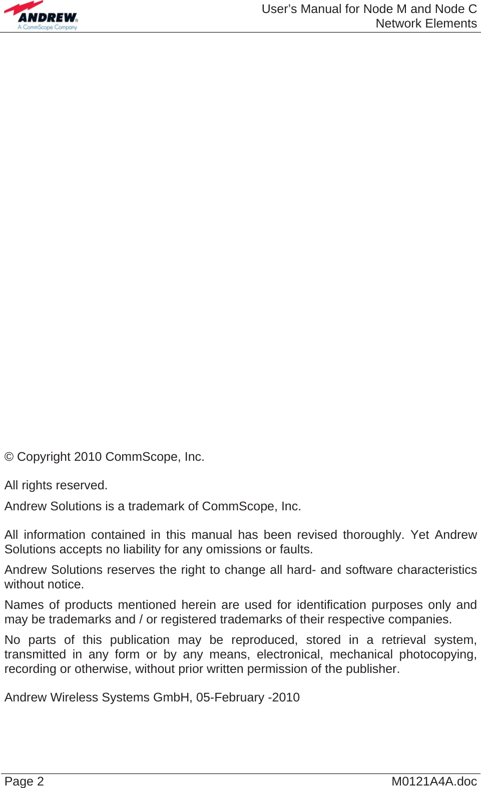  User’s Manual for Node M and Node CNetwork Elements Page 2  M0121A4A.doc                             © Copyright 2010 CommScope, Inc.  All rights reserved. Andrew Solutions is a trademark of CommScope, Inc.  All information contained in this manual has been revised thoroughly. Yet Andrew Solutions accepts no liability for any omissions or faults. Andrew Solutions reserves the right to change all hard- and software characteristics without notice. Names of products mentioned herein are used for identification purposes only and may be trademarks and / or registered trademarks of their respective companies. No parts of this publication may be reproduced, stored in a retrieval system, transmitted in any form or by any means, electronical, mechanical photocopying, recording or otherwise, without prior written permission of the publisher.  Andrew Wireless Systems GmbH, 05-February -2010  