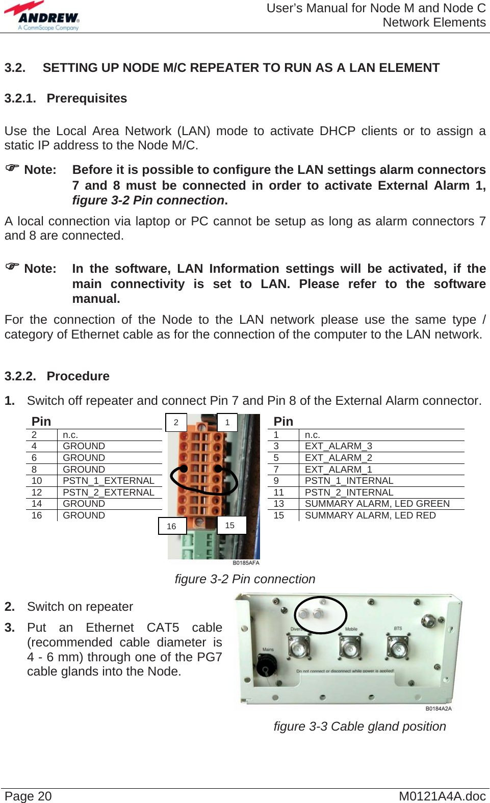  User’s Manual for Node M and Node CNetwork Elements Page 20  M0121A4A.doc3.2.  SETTING UP NODE M/C REPEATER TO RUN AS A LAN ELEMENT 3.2.1.  Prerequisites  Use the Local Area Network (LAN) mode to activate DHCP clients or to assign a static IP address to the Node M/C. ) Note:  Before it is possible to configure the LAN settings alarm connectors 7 and 8 must be connected in order to activate External Alarm 1, figure 3-2 Pin connection. A local connection via laptop or PC cannot be setup as long as alarm connectors 7 and 8 are connected.  ) Note:  In the software, LAN Information settings will be activated, if the main connectivity is set to LAN. Please refer to the software manual. For the connection of the Node to the LAN network please use the same type / category of Ethernet cable as for the connection of the computer to the LAN network.  3.2.2.  Procedure 1.  Switch off repeater and connect Pin 7 and Pin 8 of the External Alarm connector. Pin   Pin  2 n.c. 1 n.c. 4 GROUND 3 EXT_ALARM_3 6 GROUND 5 EXT_ALARM_2 8 GROUND 7 EXT_ALARM_1  10 PSTN_1_EXTERNAL 9 PSTN_1_INTERNAL 12 PSTN_2_EXTERNAL 11 PSTN_2_INTERNAL 14 GROUND 13 SUMMARY ALARM, LED GREEN 16 GROUND 15 SUMMARY ALARM, LED RED                 figure 3-2 Pin connection 2.  Switch on repeater 3. Put an Ethernet CAT5 cable (recommended cable diameter is 4 - 6 mm) through one of the PG7 cable glands into the Node.     figure 3-3 Cable gland position 2  11516  