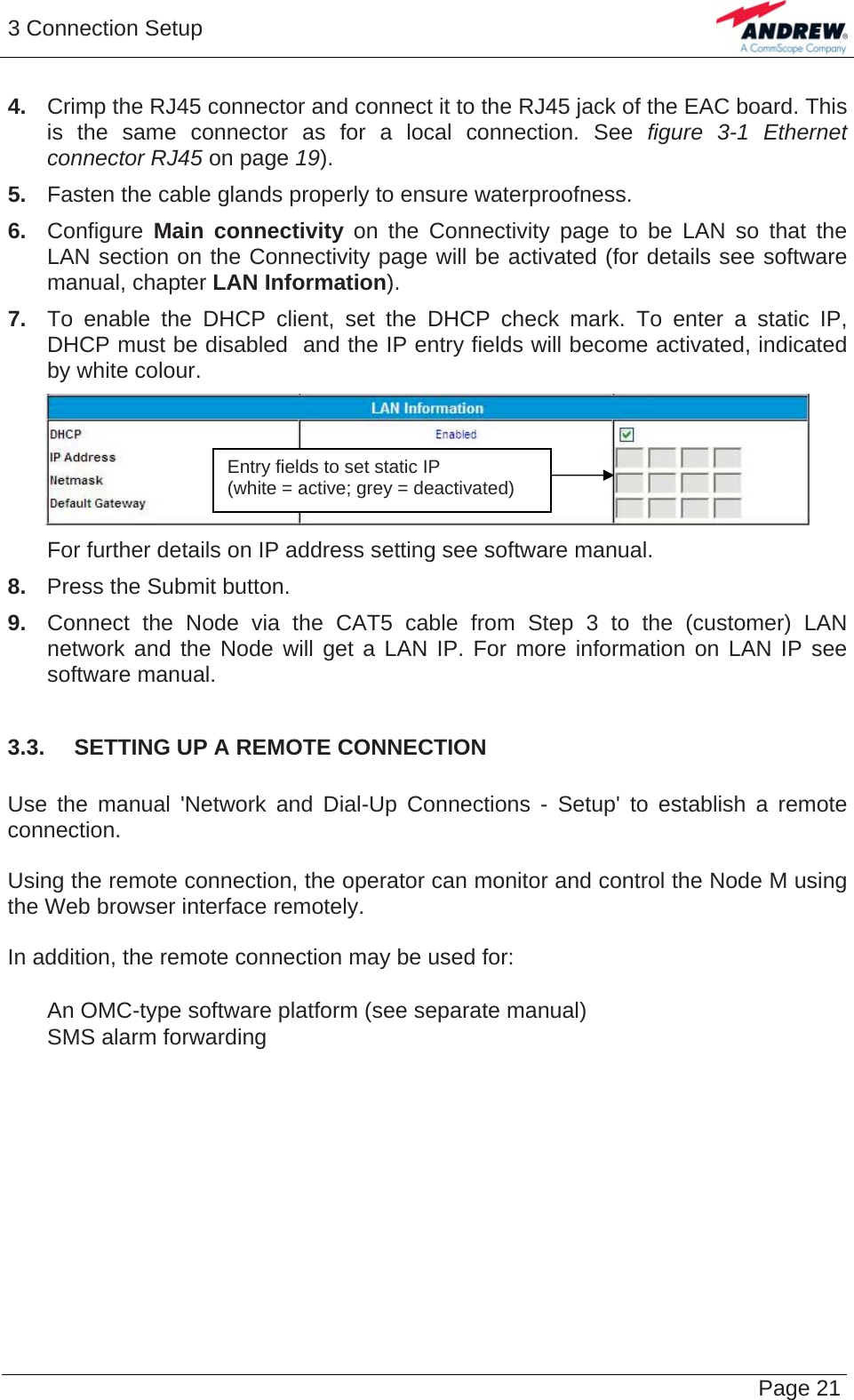 3 Connection Setup   Page 214.  Crimp the RJ45 connector and connect it to the RJ45 jack of the EAC board. This is the same connector as for a local connection. See figure 3-1 Ethernet connector RJ45 on page 19). 5.  Fasten the cable glands properly to ensure waterproofness. 6. Configure Main connectivity on the Connectivity page to be LAN so that the LAN section on the Connectivity page will be activated (for details see software manual, chapter LAN Information). 7.  To enable the DHCP client, set the DHCP check mark. To enter a static IP, DHCP must be disabled  and the IP entry fields will become activated, indicated by white colour.   Entry fields to set static IP  (white = active; grey = deactivated)   For further details on IP address setting see software manual. 8.   Press the Submit button. 9.  Connect the Node via the CAT5 cable from Step 3 to the (customer) LAN network and the Node will get a LAN IP. For more information on LAN IP see software manual.  3.3.  SETTING UP A REMOTE CONNECTION  Use the manual &apos;Network and Dial-Up Connections - Setup&apos; to establish a remote connection.  Using the remote connection, the operator can monitor and control the Node M using the Web browser interface remotely.  In addition, the remote connection may be used for:     An OMC-type software platform (see separate manual)    SMS alarm forwarding  