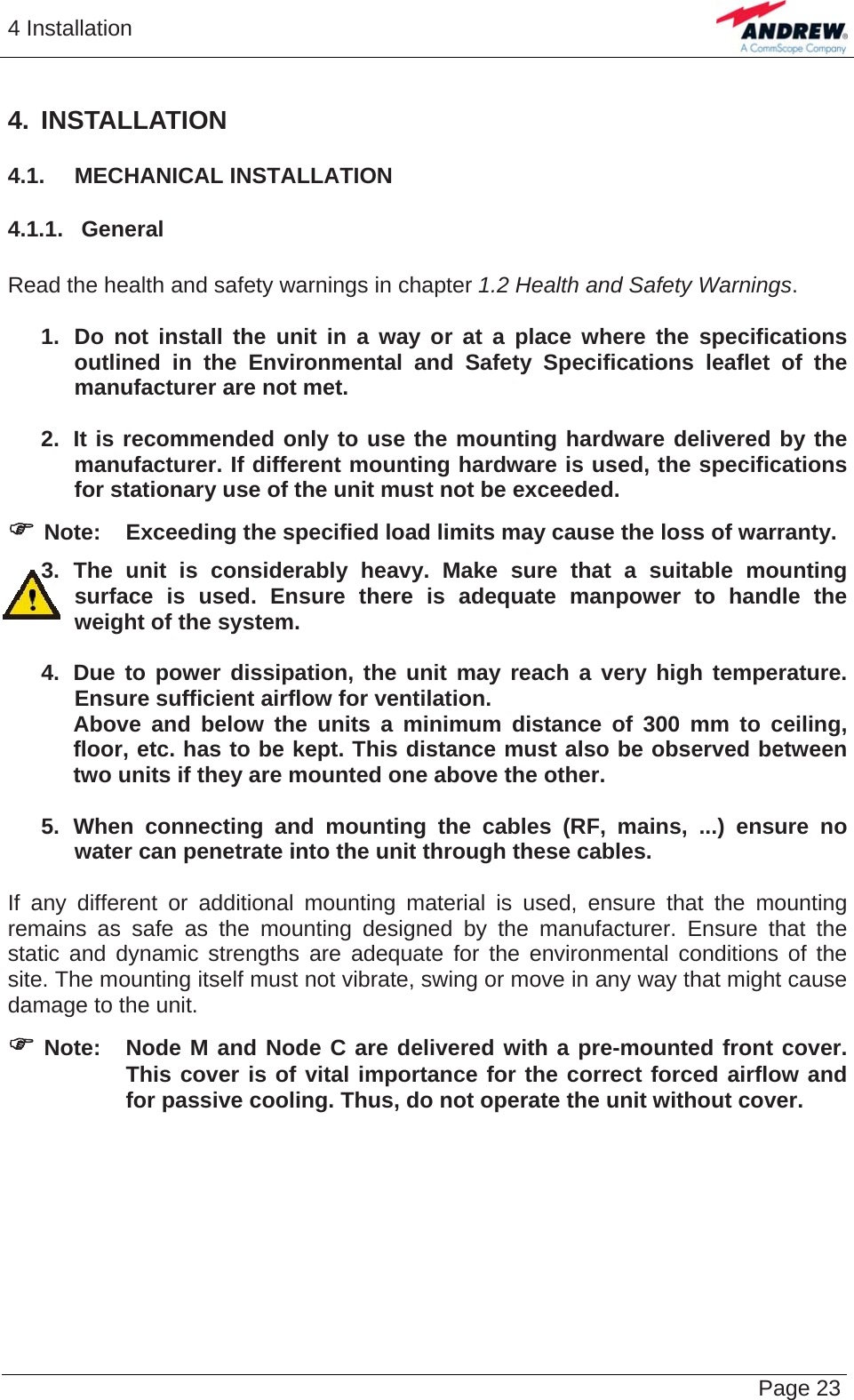 4 Installation   Page 234. INSTALLATION 4.1.  MECHANICAL INSTALLATION 4.1.1.  General  Read the health and safety warnings in chapter 1.2 Health and Safety Warnings.  1.  Do not install the unit in a way or at a place where the specifications outlined in the Environmental and Safety Specifications leaflet of the manufacturer are not met.  2.  It is recommended only to use the mounting hardware delivered by the manufacturer. If different mounting hardware is used, the specifications for stationary use of the unit must not be exceeded. ) Note:  Exceeding the specified load limits may cause the loss of warranty. 3. The unit is considerably heavy. Make sure that a suitable mounting surface is used. Ensure there is adequate manpower to handle the weight of the system.  4.  Due to power dissipation, the unit may reach a very high temperature. Ensure sufficient airflow for ventilation.   Above and below the units a minimum distance of 300 mm to ceiling,   floor, etc. has to be kept. This distance must also be observed between   two units if they are mounted one above the other.  5. When connecting and mounting the cables (RF, mains, ...) ensure no water can penetrate into the unit through these cables.  If any different or additional mounting material is used, ensure that the mounting remains as safe as the mounting designed by the manufacturer. Ensure that the static and dynamic strengths are adequate for the environmental conditions of the site. The mounting itself must not vibrate, swing or move in any way that might cause damage to the unit. ) Note:  Node M and Node C are delivered with a pre-mounted front cover. This cover is of vital importance for the correct forced airflow and for passive cooling. Thus, do not operate the unit without cover.    