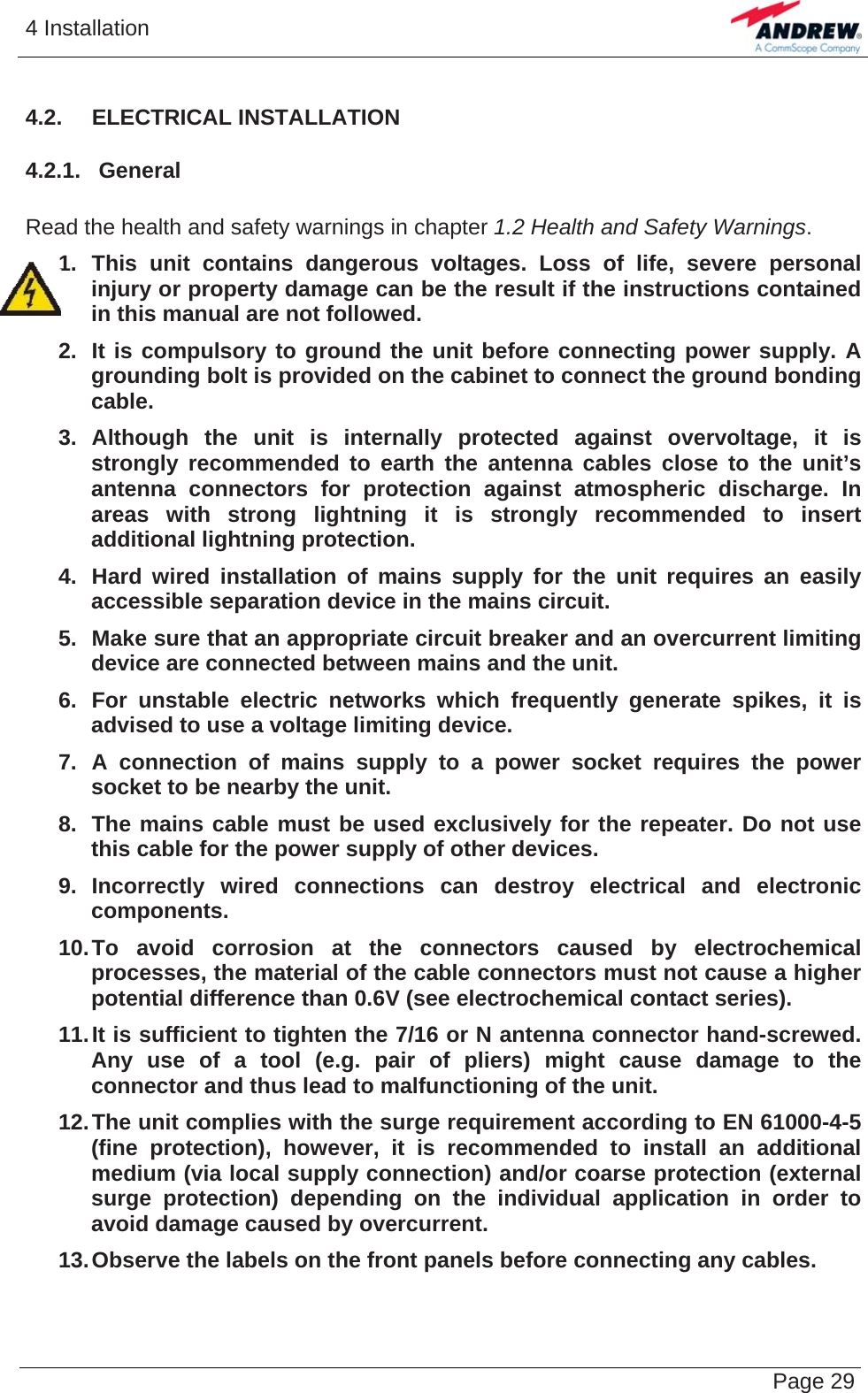 4 Installation   Page 294.2.  ELECTRICAL INSTALLATION 4.2.1.  General  Read the health and safety warnings in chapter 1.2 Health and Safety Warnings. 1. This unit contains dangerous voltages. Loss of life, severe personal injury or property damage can be the result if the instructions contained in this manual are not followed. 2.  It is compulsory to ground the unit before connecting power supply. A grounding bolt is provided on the cabinet to connect the ground bonding cable. 3. Although the unit is internally protected against overvoltage, it is strongly recommended to earth the antenna cables close to the unit’s antenna connectors for protection against atmospheric discharge. In areas with strong lightning it is strongly recommended to insert additional lightning protection. 4.  Hard wired installation of mains supply for the unit requires an easily accessible separation device in the mains circuit. 5.  Make sure that an appropriate circuit breaker and an overcurrent limiting device are connected between mains and the unit. 6.  For unstable electric networks which frequently generate spikes, it is advised to use a voltage limiting device. 7. A connection of mains supply to a power socket requires the power socket to be nearby the unit. 8.  The mains cable must be used exclusively for the repeater. Do not use this cable for the power supply of other devices. 9. Incorrectly wired connections can destroy electrical and electronic components. 10. To avoid corrosion at the connectors caused by electrochemical processes, the material of the cable connectors must not cause a higher potential difference than 0.6V (see electrochemical contact series). 11. It is sufficient to tighten the 7/16 or N antenna connector hand-screwed. Any use of a tool (e.g. pair of pliers) might cause damage to the connector and thus lead to malfunctioning of the unit. 12. The unit complies with the surge requirement according to EN 61000-4-5 (fine protection), however, it is recommended to install an additional  medium (via local supply connection) and/or coarse protection (external surge protection) depending on the individual application in order to avoid damage caused by overcurrent. 13. Observe the labels on the front panels before connecting any cables.   