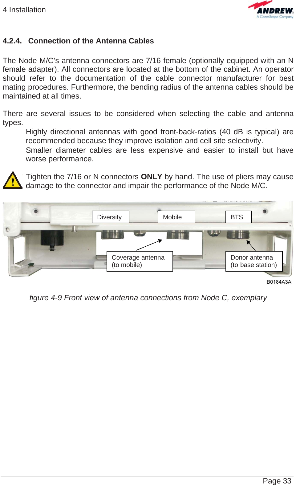 4 Installation   Page 334.2.4.  Connection of the Antenna Cables   The Node M/C’s antenna connectors are 7/16 female (optionally equipped with an N female adapter). All connectors are located at the bottom of the cabinet. An operator should refer to the documentation of the cable connector manufacturer for best mating procedures. Furthermore, the bending radius of the antenna cables should be maintained at all times.  There are several issues to be considered when selecting the cable and antenna types.    Highly directional antennas with good front-back-ratios (40 dB is typical) are recommended because they improve isolation and cell site selectivity.    Smaller diameter cables are less expensive and easier to install but have worse performance.  Tighten the 7/16 or N connectors ONLY by hand. The use of pliers may cause damage to the connector and impair the performance of the Node M/C.   DiversityMobile BTS Coverage antenna (to mobile)  Donor antenna (to base station) figure 4-9 Front view of antenna connections from Node C, exemplary   
