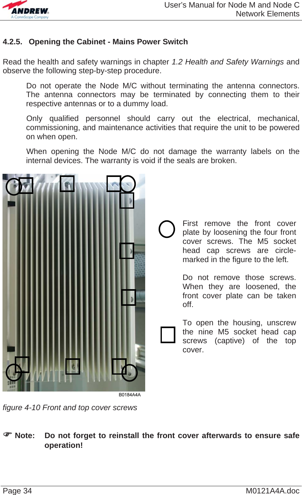  User’s Manual for Node M and Node CNetwork Elements Page 34  M0121A4A.doc4.2.5.  Opening the Cabinet - Mains Power Switch  Read the health and safety warnings in chapter 1.2 Health and Safety Warnings and observe the following step-by-step procedure.    Do not operate the Node M/C without terminating the antenna connectors. The antenna connectors may be terminated by connecting them to their respective antennas or to a dummy load.    Only qualified personnel should carry out the electrical, mechanical, commissioning, and maintenance activities that require the unit to be powered on when open.    When opening the Node M/C do not damage the warranty labels on the internal devices. The warranty is void if the seals are broken.    First remove the front cover plate by loosening the four front cover screws. The M5 socket head cap screws are circle-marked in the figure to the left.  Do not remove those screws. When they are loosened, the front cover plate can be taken off.  To open the housing, unscrew the nine M5 socket head cap screws (captive) of the top cover. figure 4-10 Front and top cover screws     ) Note:  Do not forget to reinstall the front cover afterwards to ensure safe operation! 