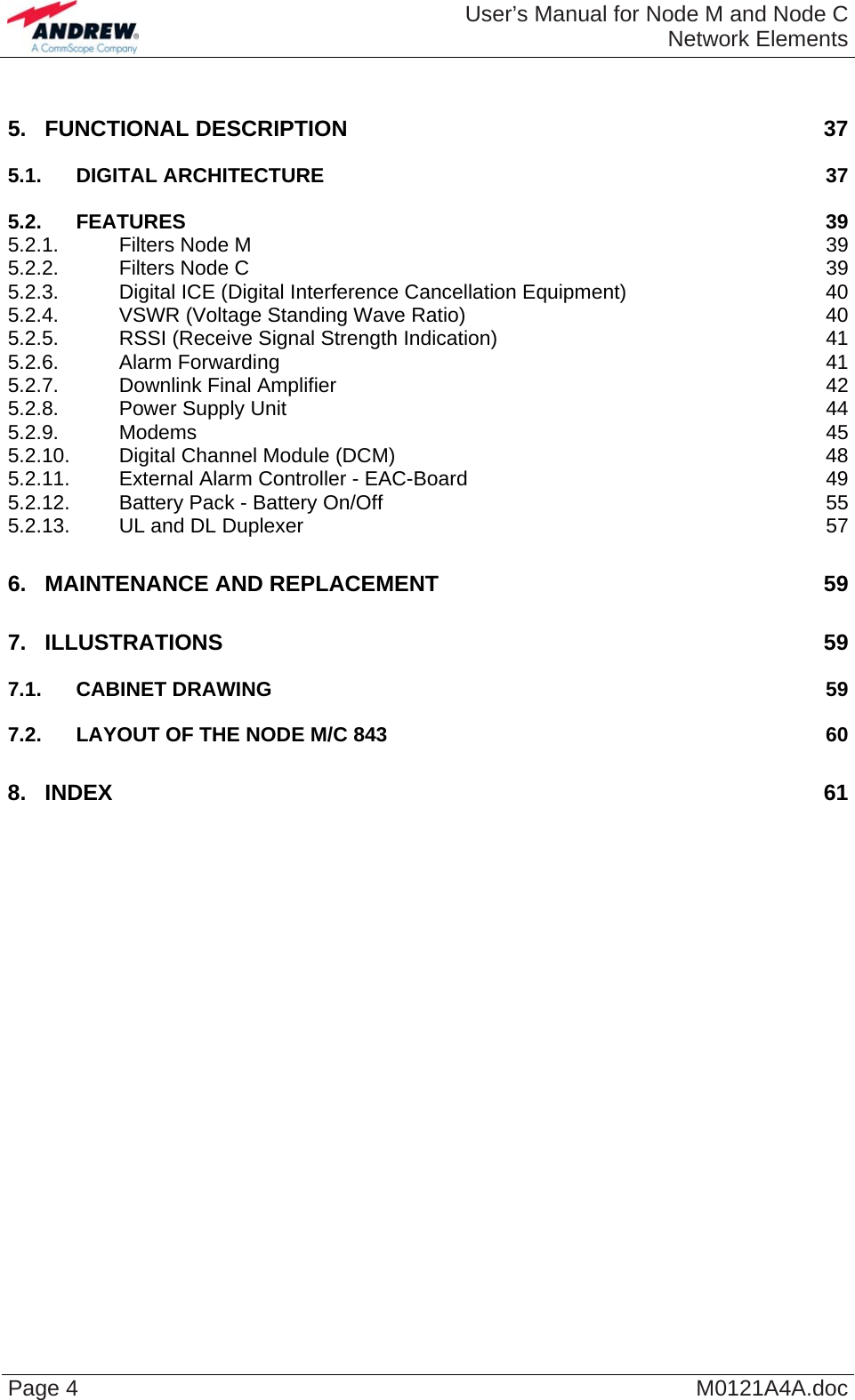  User’s Manual for Node M and Node CNetwork Elements Page 4  M0121A4A.doc 5. FUNCTIONAL DESCRIPTION  37 5.1. DIGITAL ARCHITECTURE 37 5.2. FEATURES 39 5.2.1. Filters Node M 39 5.2.2. Filters Node C 39 5.2.3. Digital ICE (Digital Interference Cancellation Equipment) 40 5.2.4. VSWR (Voltage Standing Wave Ratio) 40 5.2.5. RSSI (Receive Signal Strength Indication) 41 5.2.6. Alarm Forwarding 41 5.2.7. Downlink Final Amplifier 42 5.2.8. Power Supply Unit 44 5.2.9. Modems 45 5.2.10. Digital Channel Module (DCM) 48 5.2.11. External Alarm Controller - EAC-Board 49 5.2.12. Battery Pack - Battery On/Off 55 5.2.13. UL and DL Duplexer 57 6. MAINTENANCE AND REPLACEMENT 59 7. ILLUSTRATIONS 59 7.1. CABINET DRAWING 59 7.2. LAYOUT OF THE NODE M/C 843 60 8. INDEX 61  