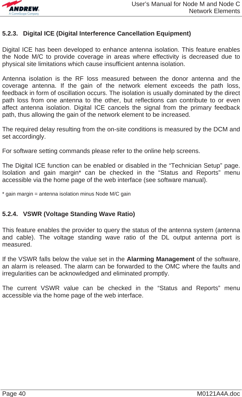  User’s Manual for Node M and Node CNetwork Elements Page 40  M0121A4A.doc 5.2.3.  Digital ICE (Digital Interference Cancellation Equipment)  Digital ICE has been developed to enhance antenna isolation. This feature enables the Node M/C to provide coverage in areas where effectivity is decreased due to physical site limitations which cause insufficient antenna isolation.   Antenna isolation is the RF loss measured between the donor antenna and the coverage antenna. If the gain of the network element exceeds the path loss, feedback in form of oscillation occurs. The isolation is usually dominated by the direct path loss from one antenna to the other, but reflections can contribute to or even affect antenna isolation. Digital ICE cancels the signal from the primary feedback path, thus allowing the gain of the network element to be increased.  The required delay resulting from the on-site conditions is measured by the DCM and set accordingly.  For software setting commands please refer to the online help screens.   The Digital ICE function can be enabled or disabled in the “Technician Setup” page. Isolation and gain margin* can be checked in the “Status and Reports” menu accessible via the home page of the web interface (see software manual).  * gain margin = antenna isolation minus Node M/C gain  5.2.4.  VSWR (Voltage Standing Wave Ratio)  This feature enables the provider to query the status of the antenna system (antenna and cable). The voltage standing wave ratio of the DL output antenna port is measured.  If the VSWR falls below the value set in the Alarming Management of the software, an alarm is released. The alarm can be forwarded to the OMC where the faults and irregularities can be acknowledged and eliminated promptly.  The current VSWR value can be checked in the “Status and Reports” menu accessible via the home page of the web interface.  