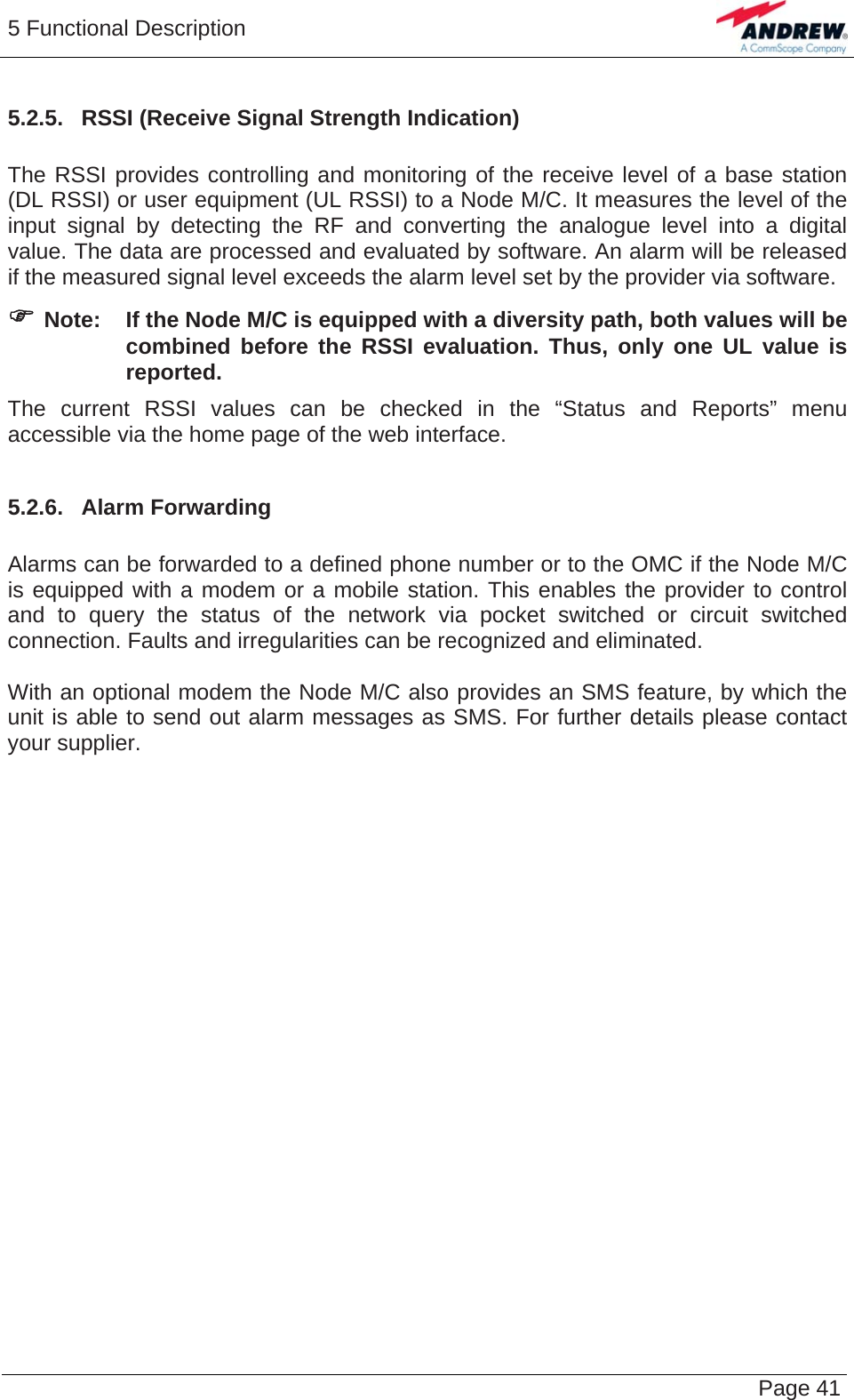 5 Functional Description   Page 41 5.2.5.  RSSI (Receive Signal Strength Indication)  The RSSI provides controlling and monitoring of the receive level of a base station (DL RSSI) or user equipment (UL RSSI) to a Node M/C. It measures the level of the input signal by detecting the RF and converting the analogue level into a digital value. The data are processed and evaluated by software. An alarm will be released if the measured signal level exceeds the alarm level set by the provider via software. ) Note:  If the Node M/C is equipped with a diversity path, both values will be combined before the RSSI evaluation. Thus, only one UL value is reported. The current RSSI values can be checked in the “Status and Reports” menu accessible via the home page of the web interface.  5.2.6.  Alarm Forwarding  Alarms can be forwarded to a defined phone number or to the OMC if the Node M/C is equipped with a modem or a mobile station. This enables the provider to control and to query the status of the network via pocket switched or circuit switched connection. Faults and irregularities can be recognized and eliminated.  With an optional modem the Node M/C also provides an SMS feature, by which the unit is able to send out alarm messages as SMS. For further details please contact your supplier.    