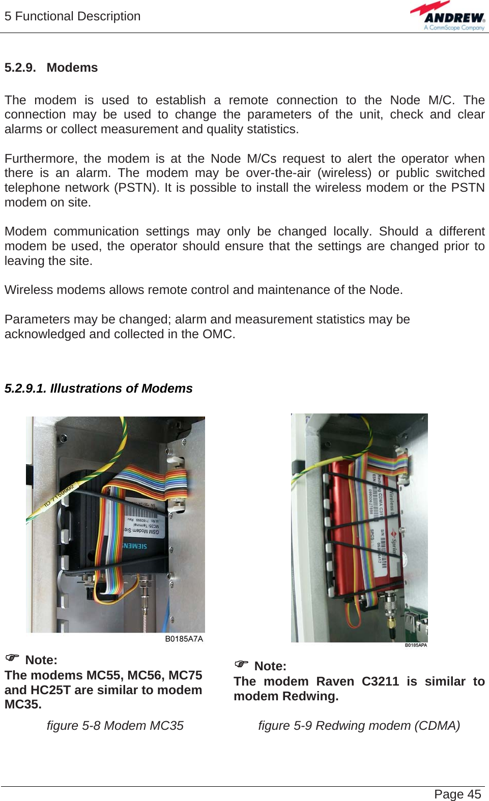 5 Functional Description   Page 455.2.9.  Modems  The modem is used to establish a remote connection to the Node M/C. The connection may be used to change the parameters of the unit, check and clear alarms or collect measurement and quality statistics.  Furthermore, the modem is at the Node M/Cs request to alert the operator when there is an alarm. The modem may be over-the-air (wireless) or public switched telephone network (PSTN). It is possible to install the wireless modem or the PSTN modem on site.  Modem communication settings may only be changed locally. Should a different modem be used, the operator should ensure that the settings are changed prior to leaving the site.  Wireless modems allows remote control and maintenance of the Node.  Parameters may be changed; alarm and measurement statistics may be acknowledged and collected in the OMC.  5.2.9.1. Illustrations of Modems     ) Note:  The modems MC55, MC56, MC75 and HC25T are similar to modem MC35.   ) Note:  The modem Raven C3211 is similar to modem Redwing.  figure 5-8 Modem MC35  figure 5-9 Redwing modem (CDMA)  