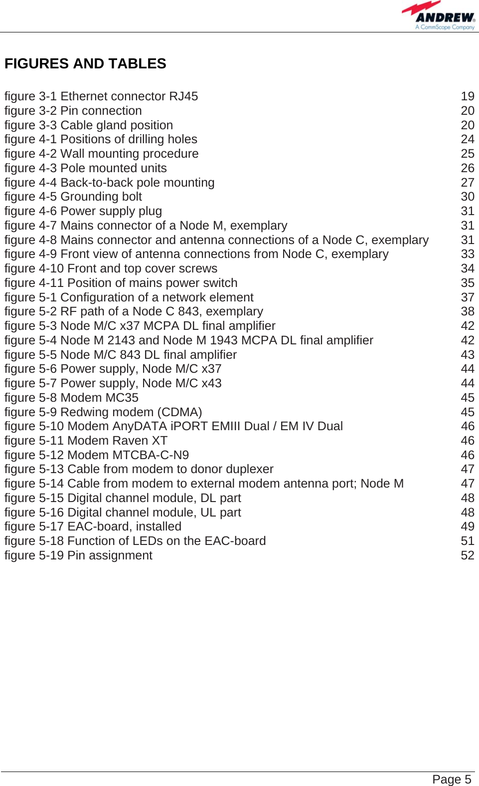    Page 5 FIGURES AND TABLES  figure 3-1 Ethernet connector RJ45  19 figure 3-2 Pin connection  20 figure 3-3 Cable gland position  20 figure 4-1 Positions of drilling holes  24 figure 4-2 Wall mounting procedure  25 figure 4-3 Pole mounted units  26 figure 4-4 Back-to-back pole mounting  27 figure 4-5 Grounding bolt  30 figure 4-6 Power supply plug  31 figure 4-7 Mains connector of a Node M, exemplary  31 figure 4-8 Mains connector and antenna connections of a Node C, exemplary  31 figure 4-9 Front view of antenna connections from Node C, exemplary  33 figure 4-10 Front and top cover screws  34 figure 4-11 Position of mains power switch  35 figure 5-1 Configuration of a network element  37 figure 5-2 RF path of a Node C 843, exemplary  38 figure 5-3 Node M/C x37 MCPA DL final amplifier  42 figure 5-4 Node M 2143 and Node M 1943 MCPA DL final amplifier  42 figure 5-5 Node M/C 843 DL final amplifier  43 figure 5-6 Power supply, Node M/C x37  44 figure 5-7 Power supply, Node M/C x43  44 figure 5-8 Modem MC35  45 figure 5-9 Redwing modem (CDMA)  45 figure 5-10 Modem AnyDATA iPORT EMIII Dual / EM IV Dual  46 figure 5-11 Modem Raven XT  46 figure 5-12 Modem MTCBA-C-N9  46 figure 5-13 Cable from modem to donor duplexer  47 figure 5-14 Cable from modem to external modem antenna port; Node M  47 figure 5-15 Digital channel module, DL part  48 figure 5-16 Digital channel module, UL part  48 figure 5-17 EAC-board, installed  49 figure 5-18 Function of LEDs on the EAC-board  51 figure 5-19 Pin assignment  52 