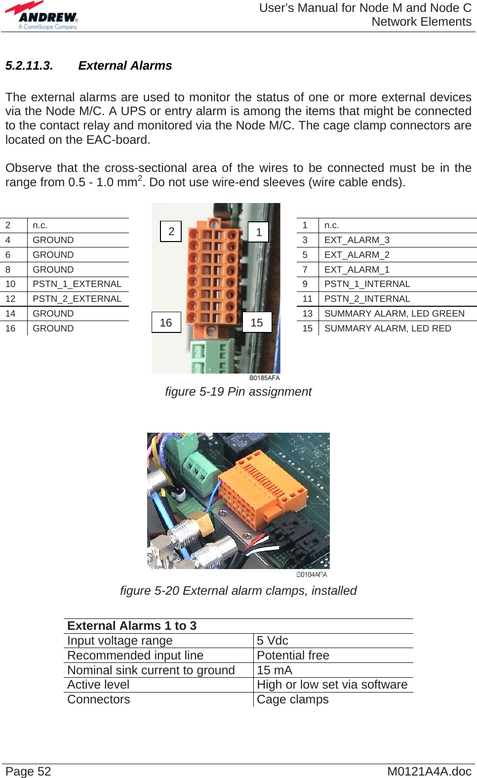  User’s Manual for Node M and Node CNetwork Elements Page 52  M0121A4A.doc5.2.11.3.  External Alarms  The external alarms are used to monitor the status of one or more external devices via the Node M/C. A UPS or entry alarm is among the items that might be connected to the contact relay and monitored via the Node M/C. The cage clamp connectors are located on the EAC-board.  Observe that the cross-sectional area of the wires to be connected must be in the range from 0.5 - 1.0 mm2. Do not use wire-end sleeves (wire cable ends).         2 n.c.  1 n.c. 4 GROUND  3 EXT_ALARM_3 6 GROUND  5 EXT_ALARM_2 8 GROUND  7 EXT_ALARM_1 10 PSTN_1_EXTERNAL  9 PSTN_1_INTERNAL 12 PSTN_2_EXTERNAL  11 PSTN_2_INTERNAL 14 GROUND  13 SUMMARY ALARM, LED GREEN 16 GROUND  15 SUMMARY ALARM, LED RED                      figure 5-19 Pin assignment 12 16  15   figure 5-20 External alarm clamps, installed  External Alarms 1 to 3 Input voltage range  5 Vdc Recommended input line  Potential free Nominal sink current to ground  15 mA Active level  High or low set via software Connectors Cage clamps   