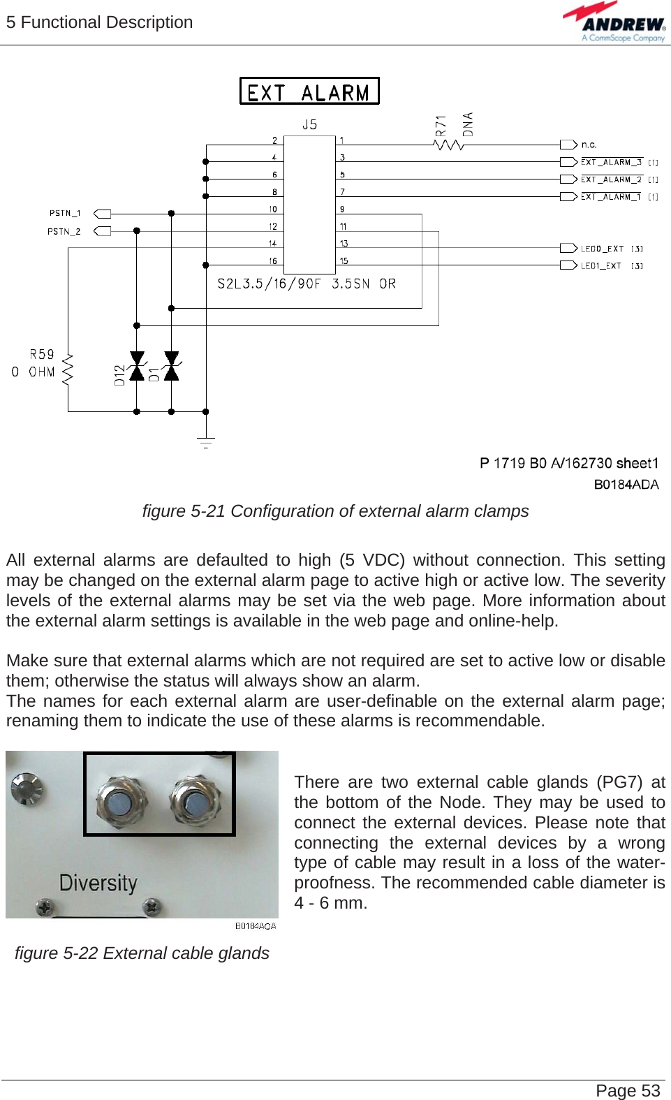 5 Functional Description   Page 53 figure 5-21 Configuration of external alarm clamps  All external alarms are defaulted to high (5 VDC) without connection. This setting may be changed on the external alarm page to active high or active low. The severity levels of the external alarms may be set via the web page. More information about the external alarm settings is available in the web page and online-help.  Make sure that external alarms which are not required are set to active low or disable them; otherwise the status will always show an alarm. The names for each external alarm are user-definable on the external alarm page; renaming them to indicate the use of these alarms is recommendable.  There are two external cable glands (PG7) at the bottom of the Node. They may be used to connect the external devices. Please note that connecting the external devices by a wrong type of cable may result in a loss of the water-proofness. The recommended cable diameter is 4 - 6 mm. figure 5-22 External cable glands     