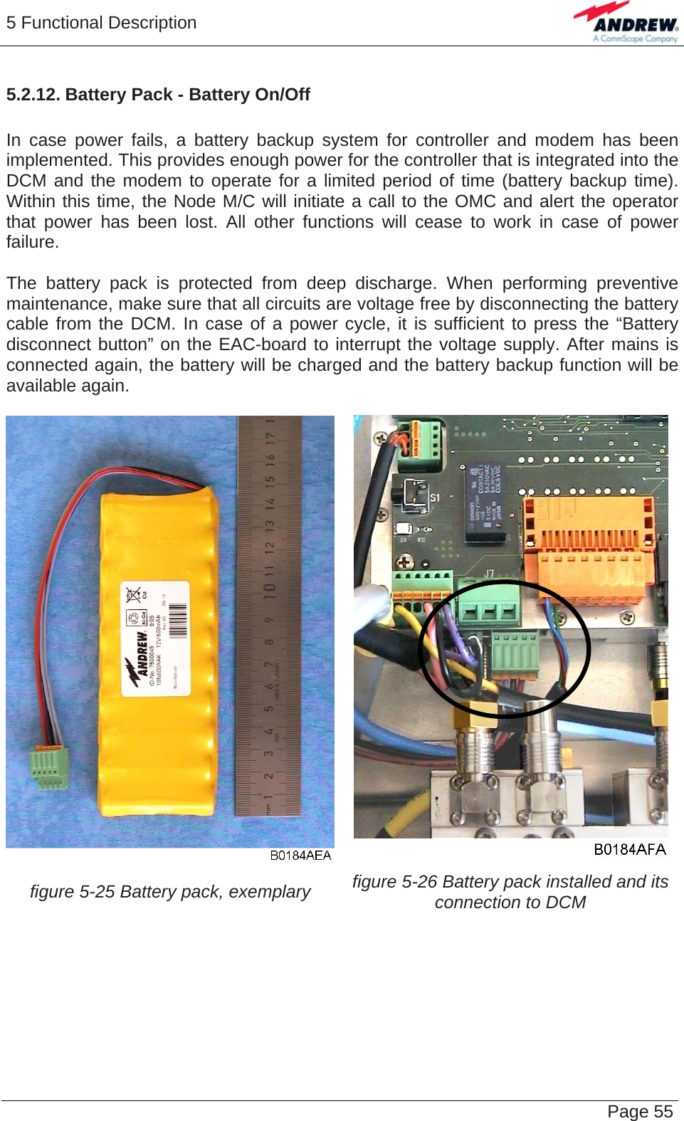 5 Functional Description   Page 555.2.12. Battery Pack - Battery On/Off  In case power fails, a battery backup system for controller and modem has been implemented. This provides enough power for the controller that is integrated into the DCM and the modem to operate for a limited period of time (battery backup time). Within this time, the Node M/C will initiate a call to the OMC and alert the operator that power has been lost. All other functions will cease to work in case of power failure.  The battery pack is protected from deep discharge. When performing preventive maintenance, make sure that all circuits are voltage free by disconnecting the battery cable from the DCM. In case of a power cycle, it is sufficient to press the “Battery disconnect button” on the EAC-board to interrupt the voltage supply. After mains is connected again, the battery will be charged and the battery backup function will be available again.   figure 5-25 Battery pack, exemplary  figure 5-26 Battery pack installed and its connection to DCM   