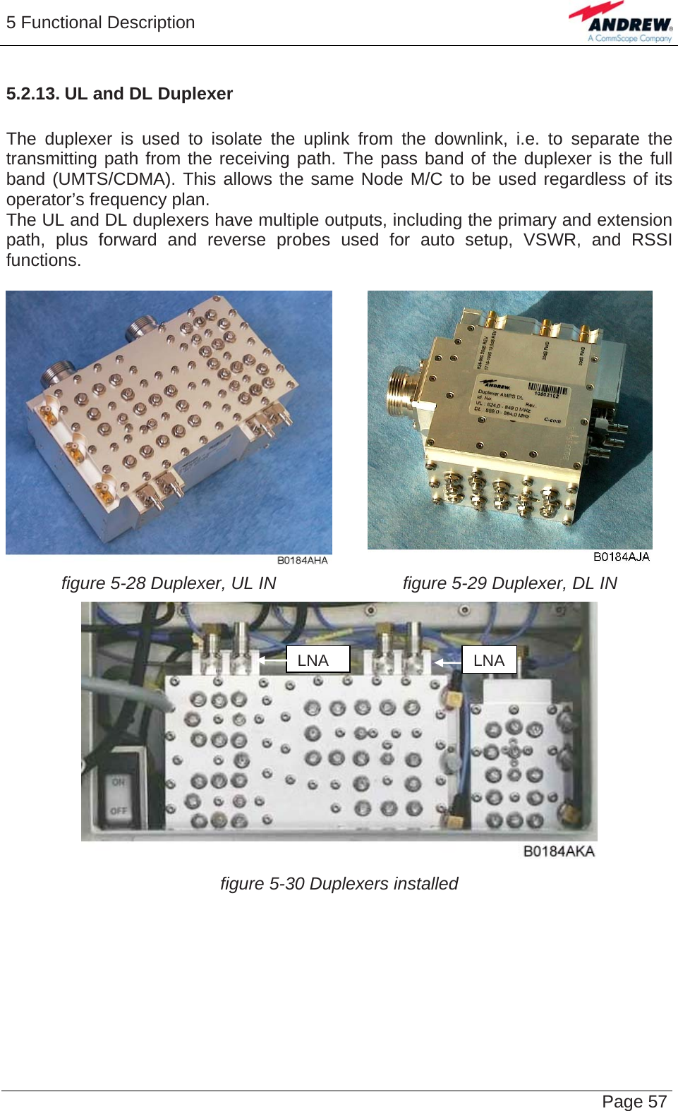 5 Functional Description   Page 575.2.13. UL and DL Duplexer  The duplexer is used to isolate the uplink from the downlink, i.e. to separate the transmitting path from the receiving path. The pass band of the duplexer is the full band (UMTS/CDMA). This allows the same Node M/C to be used regardless of its operator’s frequency plan. The UL and DL duplexers have multiple outputs, including the primary and extension path, plus forward and reverse probes used for auto setup, VSWR, and RSSI functions.   figure 5-28 Duplexer, UL IN  figure 5-29 Duplexer, DL IN  figure 5-30 Duplexers installed   LNALNA