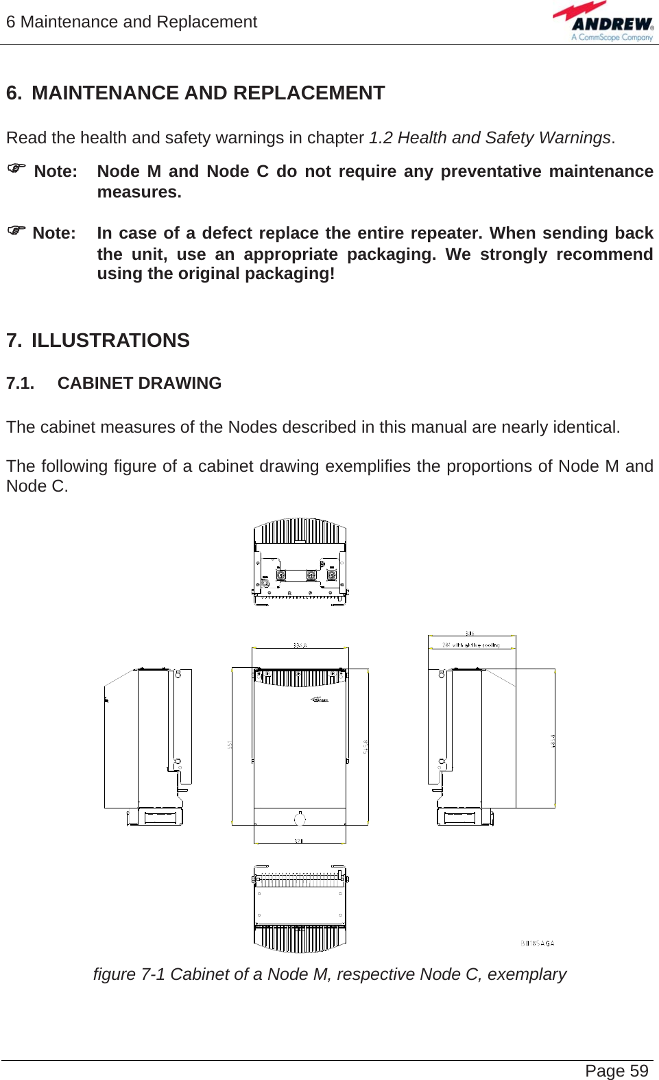 6 Maintenance and Replacement   Page 596. MAINTENANCE AND REPLACEMENT  Read the health and safety warnings in chapter 1.2 Health and Safety Warnings. ) Note:  Node M and Node C do not require any preventative maintenance measures.  ) Note:  In case of a defect replace the entire repeater. When sending back the unit, use an appropriate packaging. We strongly recommend using the original packaging!  7. ILLUSTRATIONS 7.1.  CABINET DRAWING  The cabinet measures of the Nodes described in this manual are nearly identical.  The following figure of a cabinet drawing exemplifies the proportions of Node M and Node C.   figure 7-1 Cabinet of a Node M, respective Node C, exemplary   