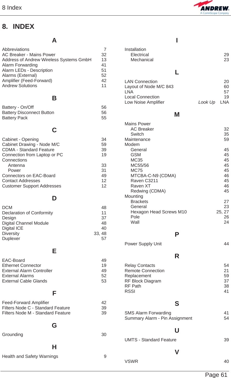 8 Index   Page 61 8. INDEX A Abbreviations 7 AC Breaker - Mains Power  32 Address of Andrew Wireless Systems GmbH  13 Alarm Forwarding  41 Alarm LEDs - Description  51 Alarms (External)  52 Amplifier (Feed-Forward)  42 Andrew Solutions  11 B Battery - On/Off  56 Battery Disconnect Button  56 Battery Pack  55 C Cabinet - Opening  34 Cabinet Drawing - Node M/C  59 CDMA - Standard Feature  39 Connection from Laptop or PC  19 Connections Antenna 33 Power 31 Connectors on EAC-Board  49 Contact Addresses  12 Customer Support Addresses  12 D DCM 48 Declaration of Conformity  11 Design 37 Digital Channel Module  48 Digital ICE  40 Diversity 33, 48 Duplexer 57 E EAC-Board 49 Ethernet Connector  19 External Alarm Controller  49 External Alarms  52 External Cable Glands  53 F Feed-Forward Amplifier  42 Filters Node C - Standard Feature  39 Filters Node M - Standard Feature  39 G Grounding 30 H Health and Safety Warnings  9 I Installation Electrical 29 Mechanical 23 L LAN Connection  20 Layout of Node M/C 843  60 LNA 57 Local Connection  19 Low Noise Amplifier  Look Up    LNA M Mains Power AC Breaker  32 Switch 35 Maintenance 59 Modem General 45 GSM 45 MC35 45 MC55/56 45 MC75 45 MTCBA-C-N9 (CDMA)  46 Raven C3211  45 Raven XT  46 Redwing (CDMA)  45 Mounting Brackets 27 General 23 Hexagon Head Screws M10  25, 27 Pole 26 Wall 24 P Power Supply Unit  44 R Relay Contacts  54 Remote Connection  21 Replacement 59 RF Block Diagram  37 RF Path  38 RSSI 41 S SMS Alarm Forwarding  41 Summary Alarm - Pin Assignment  54 U UMTS - Standard Feature  39 V VSWR 40  
