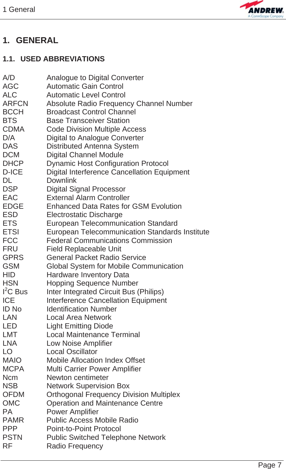 1 General   Page 7 1. GENERAL 1.1.  USED ABBREVIATIONS  A/D  Analogue to Digital Converter AGC  Automatic Gain Control ALC  Automatic Level Control ARFCN  Absolute Radio Frequency Channel Number BCCH  Broadcast Control Channel BTS  Base Transceiver Station CDMA  Code Division Multiple Access D/A  Digital to Analogue Converter DAS  Distributed Antenna System DCM  Digital Channel Module DHCP  Dynamic Host Configuration Protocol D-ICE Digital Interference Cancellation Equipment DL Downlink DSP  Digital Signal Processor EAC  External Alarm Controller EDGE  Enhanced Data Rates for GSM Evolution ESD Electrostatic Discharge ETS European Telecommunication Standard ETSI European Telecommunication Standards Institute FCC  Federal Communications Commission FRU  Field Replaceable Unit GPRS  General Packet Radio Service GSM  Global System for Mobile Communication HID  Hardware Inventory Data HSN  Hopping Sequence Number I2C Bus  Inter Integrated Circuit Bus (Philips) ICE  Interference Cancellation Equipment ID No  Identification Number LAN Local Area Network LED  Light Emitting Diode LMT  Local Maintenance Terminal LNA  Low Noise Amplifier LO Local Oscillator MAIO  Mobile Allocation Index Offset MCPA  Multi Carrier Power Amplifier Ncm Newton centimeter NSB  Network Supervision Box OFDM Orthogonal Frequency Division Multiplex OMC  Operation and Maintenance Centre PA Power Amplifier PAMR  Public Access Mobile Radio PPP Point-to-Point Protocol PSTN  Public Switched Telephone Network RF Radio Frequency 