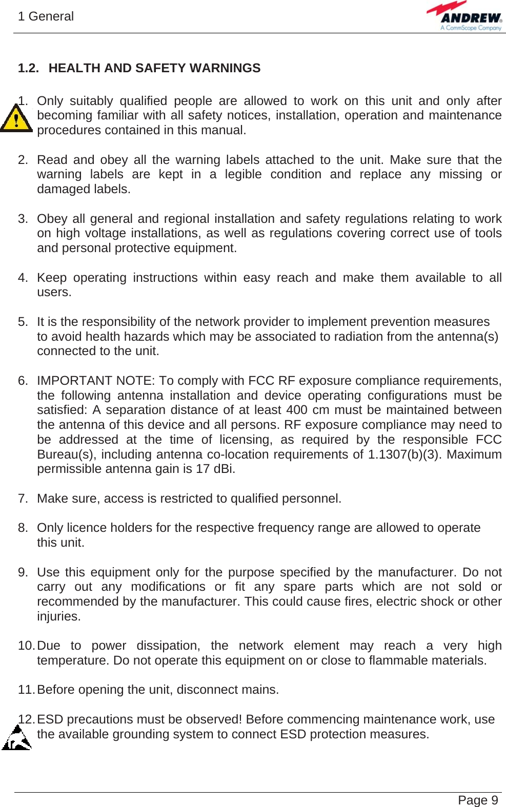 1 General   Page 91.2.  HEALTH AND SAFETY WARNINGS  1.  Only suitably qualified people are allowed to work on this unit and only after becoming familiar with all safety notices, installation, operation and maintenance procedures contained in this manual.  2.  Read and obey all the warning labels attached to the unit. Make sure that the warning labels are kept in a legible condition and replace any missing or damaged labels.  3.  Obey all general and regional installation and safety regulations relating to work on high voltage installations, as well as regulations covering correct use of tools and personal protective equipment.  4.  Keep operating instructions within easy reach and make them available to all users.  5.  It is the responsibility of the network provider to implement prevention measures to avoid health hazards which may be associated to radiation from the antenna(s) connected to the unit.  6.  IMPORTANT NOTE: To comply with FCC RF exposure compliance requirements, the following antenna installation and device operating configurations must be satisfied: A separation distance of at least 400 cm must be maintained between the antenna of this device and all persons. RF exposure compliance may need to be addressed at the time of licensing, as required by the responsible FCC Bureau(s), including antenna co-location requirements of 1.1307(b)(3). Maximum permissible antenna gain is 17 dBi.  7.  Make sure, access is restricted to qualified personnel.  8.  Only licence holders for the respective frequency range are allowed to operate this unit.  9.  Use this equipment only for the purpose specified by the manufacturer. Do not carry out any modifications or fit any spare parts which are not sold or recommended by the manufacturer. This could cause fires, electric shock or other injuries.  10. Due to power dissipation, the network element may reach a very high temperature. Do not operate this equipment on or close to flammable materials.  11. Before opening the unit, disconnect mains.  12. ESD precautions must be observed! Before commencing maintenance work, use the available grounding system to connect ESD protection measures.   