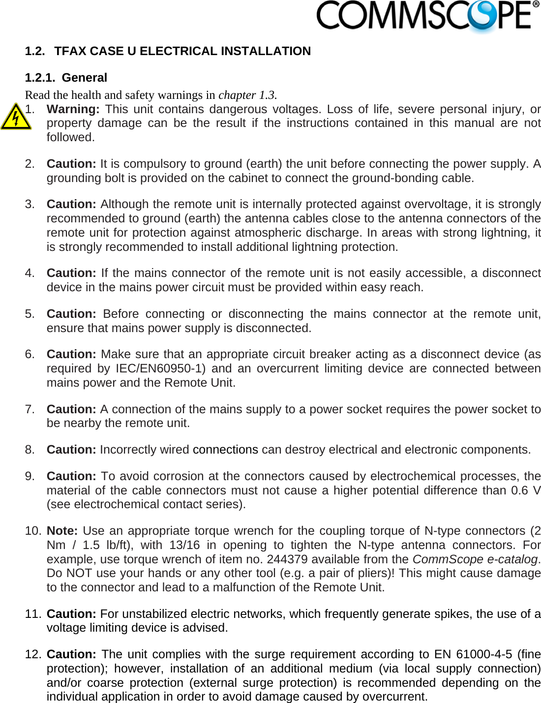                            1.2.  TFAX CASE U ELECTRICAL INSTALLATION 1.2.1. General Read the health and safety warnings in chapter 1.3. 1.  Warning: This unit contains dangerous voltages. Loss of life, severe personal injury, or property damage can be the result if the instructions contained in this manual are not followed. 2.  Caution: It is compulsory to ground (earth) the unit before connecting the power supply. A grounding bolt is provided on the cabinet to connect the ground-bonding cable. 3.  Caution: Although the remote unit is internally protected against overvoltage, it is strongly recommended to ground (earth) the antenna cables close to the antenna connectors of the remote unit for protection against atmospheric discharge. In areas with strong lightning, it is strongly recommended to install additional lightning protection. 4.  Caution: If the mains connector of the remote unit is not easily accessible, a disconnect device in the mains power circuit must be provided within easy reach. 5.  Caution:  Before connecting or disconnecting the mains connector at the remote unit, ensure that mains power supply is disconnected. 6.  Caution: Make sure that an appropriate circuit breaker acting as a disconnect device (as required by IEC/EN60950-1) and an overcurrent limiting device are connected between mains power and the Remote Unit. 7.  Caution: A connection of the mains supply to a power socket requires the power socket to be nearby the remote unit. 8.  Caution: Incorrectly wired connections can destroy electrical and electronic components. 9.  Caution: To avoid corrosion at the connectors caused by electrochemical processes, the material of the cable connectors must not cause a higher potential difference than 0.6 V (see electrochemical contact series). 10. Note: Use an appropriate torque wrench for the coupling torque of N-type connectors (2 Nm / 1.5 lb/ft), with 13/16 in opening to tighten the N-type antenna connectors. For example, use torque wrench of item no. 244379 available from the CommScope e-catalog. Do NOT use your hands or any other tool (e.g. a pair of pliers)! This might cause damage to the connector and lead to a malfunction of the Remote Unit. 11. Caution: For unstabilized electric networks, which frequently generate spikes, the use of a voltage limiting device is advised. 12. Caution: The unit complies with the surge requirement according to EN 61000-4-5 (fine protection); however, installation of an additional medium (via local supply connection) and/or coarse protection (external surge protection) is recommended depending on the individual application in order to avoid damage caused by overcurrent. 