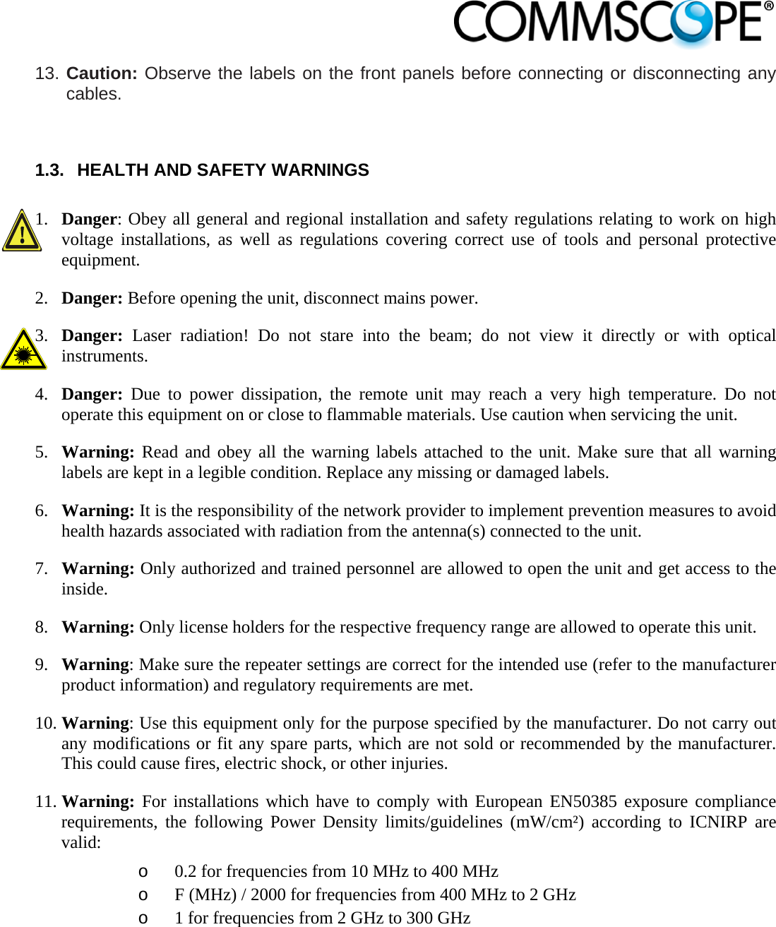                            13. Caution: Observe the labels on the front panels before connecting or disconnecting any cables.  1.3.  HEALTH AND SAFETY WARNINGS  1. Danger: Obey all general and regional installation and safety regulations relating to work on high voltage installations, as well as regulations covering correct use of tools and personal protective equipment. 2. Danger: Before opening the unit, disconnect mains power. 3. Danger:  Laser radiation! Do not stare into the beam; do not view it directly or with optical instruments. 4. Danger:  Due to power dissipation, the remote unit may reach a very high temperature. Do not operate this equipment on or close to flammable materials. Use caution when servicing the unit. 5. Warning: Read and obey all the warning labels attached to the unit. Make sure that all warning labels are kept in a legible condition. Replace any missing or damaged labels. 6. Warning: It is the responsibility of the network provider to implement prevention measures to avoid health hazards associated with radiation from the antenna(s) connected to the unit. 7. Warning: Only authorized and trained personnel are allowed to open the unit and get access to the inside. 8. Warning: Only license holders for the respective frequency range are allowed to operate this unit. 9. Warning: Make sure the repeater settings are correct for the intended use (refer to the manufacturer product information) and regulatory requirements are met. 10. Warning: Use this equipment only for the purpose specified by the manufacturer. Do not carry out any modifications or fit any spare parts, which are not sold or recommended by the manufacturer. This could cause fires, electric shock, or other injuries. 11. Warning: For installations which have to comply with European EN50385 exposure compliance requirements, the following Power Density limits/guidelines (mW/cm²) according to ICNIRP are valid: o 0.2 for frequencies from 10 MHz to 400 MHz o F (MHz) / 2000 for frequencies from 400 MHz to 2 GHz o 1 for frequencies from 2 GHz to 300 GHz 