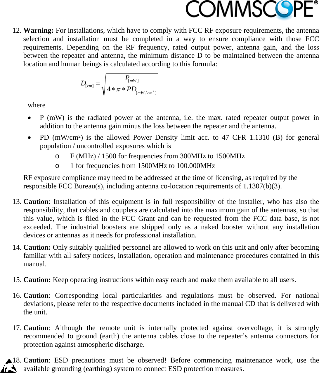                            12. Warning: For installations, which have to comply with FCC RF exposure requirements, the antenna selection and installation must be completed in a way to ensure compliance with those FCC requirements. Depending on the RF frequency, rated output power, antenna gain, and the loss between the repeater and antenna, the minimum distance D to be maintained between the antenna location and human beings is calculated according to this formula:  ]/[][][24cmmWmWcm PDPD  where  P (mW) is the radiated power at the antenna, i.e. the max. rated repeater output power in addition to the antenna gain minus the loss between the repeater and the antenna.  PD (mW/cm²) is the allowed Power Density limit acc. to 47 CFR 1.1310 (B) for general population / uncontrolled exposures which is o F (MHz) / 1500 for frequencies from 300MHz to 1500MHz o 1 for frequencies from 1500MHz to 100.000MHz RF exposure compliance may need to be addressed at the time of licensing, as required by the responsible FCC Bureau(s), including antenna co-location requirements of 1.1307(b)(3). 13. Caution: Installation of this equipment is in full responsibility of the installer, who has also the responsibility, that cables and couplers are calculated into the maximum gain of the antennas, so that this value, which is filed in the FCC Grant and can be requested from the FCC data base, is not exceeded. The industrial boosters are shipped only as a naked booster without any installation devices or antennas as it needs for professional installation. 14. Caution: Only suitably qualified personnel are allowed to work on this unit and only after becoming familiar with all safety notices, installation, operation and maintenance procedures contained in this manual. 15. Caution: Keep operating instructions within easy reach and make them available to all users. 16. Caution: Corresponding local particularities and regulations must be observed. For national deviations, please refer to the respective documents included in the manual CD that is delivered with the unit. 17. Caution: Although the remote unit is internally protected against overvoltage, it is strongly recommended to ground (earth) the antenna cables close to the repeater’s antenna connectors for protection against atmospheric discharge. 18. Caution: ESD precautions must be observed! Before commencing maintenance work, use the available grounding (earthing) system to connect ESD protection measures. 