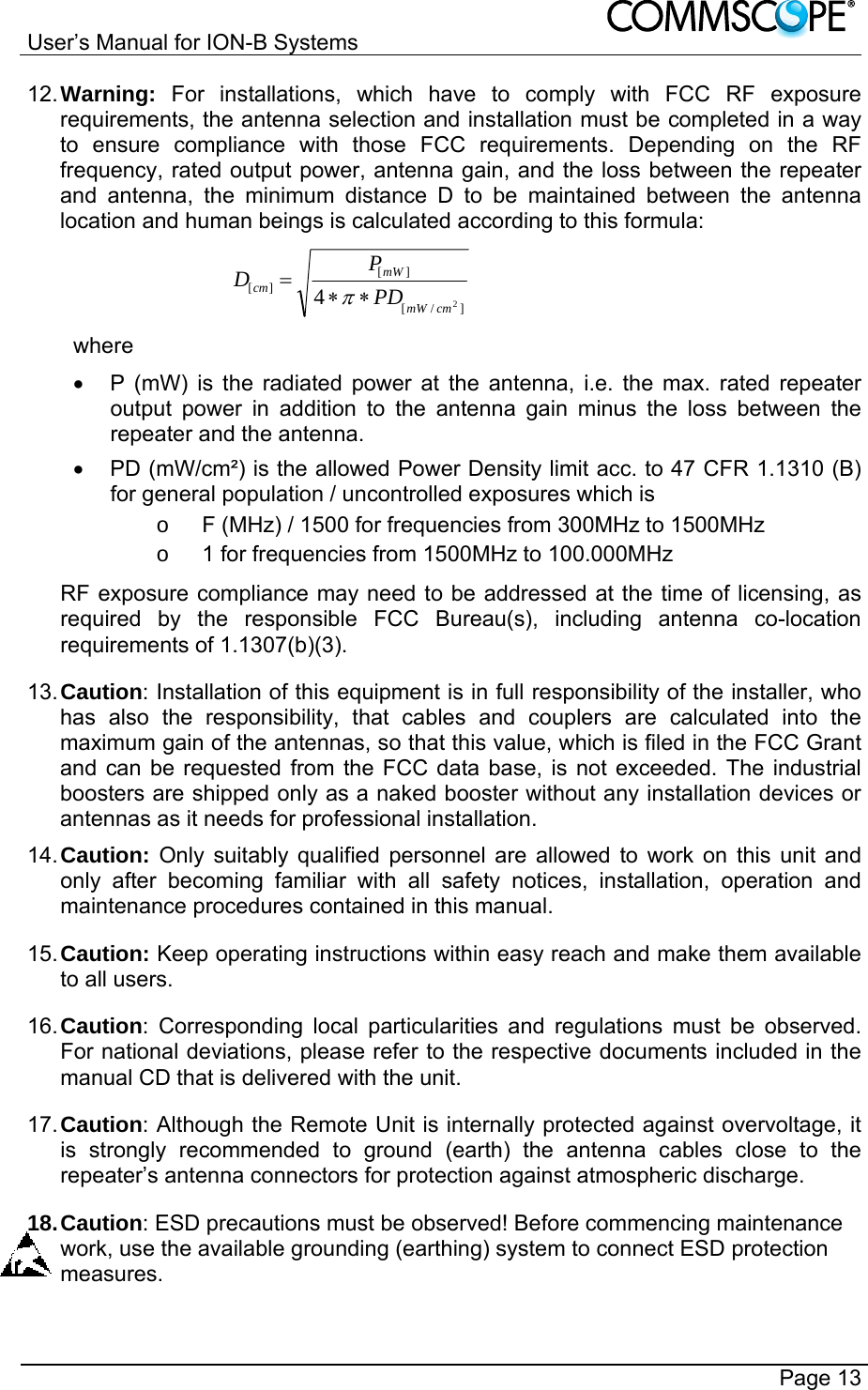 User’s Manual for ION-B Systems       Page 13 12. Warning: For installations, which have to comply with FCC RF exposure requirements, the antenna selection and installation must be completed in a way to ensure compliance with those FCC requirements. Depending on the RF frequency, rated output power, antenna gain, and the loss between the repeater and antenna, the minimum distance D to be maintained between the antenna location and human beings is calculated according to this formula:  ]/[][][24cmmWmWcm PDPD  where   P (mW) is the radiated power at the antenna, i.e. the max. rated repeater output power in addition to the antenna gain minus the loss between the repeater and the antenna.   PD (mW/cm²) is the allowed Power Density limit acc. to 47 CFR 1.1310 (B) for general population / uncontrolled exposures which is o  F (MHz) / 1500 for frequencies from 300MHz to 1500MHz o  1 for frequencies from 1500MHz to 100.000MHz RF exposure compliance may need to be addressed at the time of licensing, as required by the responsible FCC Bureau(s), including antenna co-location requirements of 1.1307(b)(3). 13. Caution: Installation of this equipment is in full responsibility of the installer, who has also the responsibility, that cables and couplers are calculated into the maximum gain of the antennas, so that this value, which is filed in the FCC Grant and can be requested from the FCC data base, is not exceeded. The industrial boosters are shipped only as a naked booster without any installation devices or antennas as it needs for professional installation. 14. Caution: Only suitably qualified personnel are allowed to work on this unit and only after becoming familiar with all safety notices, installation, operation and maintenance procedures contained in this manual. 15. Caution: Keep operating instructions within easy reach and make them available to all users. 16. Caution: Corresponding local particularities and regulations must be observed. For national deviations, please refer to the respective documents included in the manual CD that is delivered with the unit. 17. Caution: Although the Remote Unit is internally protected against overvoltage, it is strongly recommended to ground (earth) the antenna cables close to the repeater’s antenna connectors for protection against atmospheric discharge. 18. Caution: ESD precautions must be observed! Before commencing maintenance work, use the available grounding (earthing) system to connect ESD protection measures. 