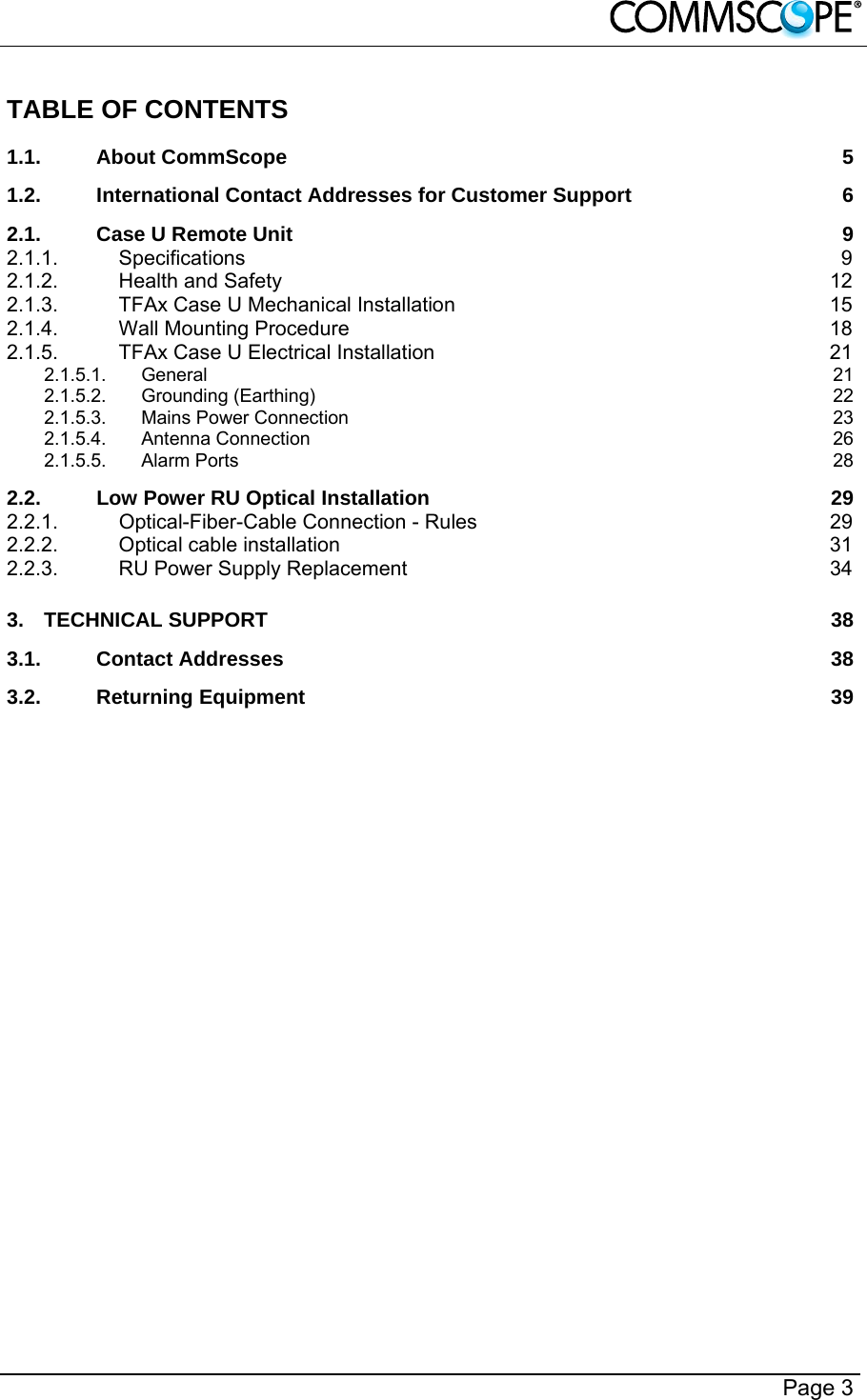        Page 3 TABLE OF CONTENTS 1.1.About CommScope  51.2.International Contact Addresses for Customer Support  62.1.Case U Remote Unit  92.1.1.Specifications 92.1.2.Health and Safety  122.1.3.TFAx Case U Mechanical Installation  152.1.4.Wall Mounting Procedure  182.1.5.TFAx Case U Electrical Installation  212.1.5.1.General  212.1.5.2.Grounding (Earthing)  222.1.5.3.Mains Power Connection  232.1.5.4.Antenna Connection  262.1.5.5.Alarm Ports  282.2.Low Power RU Optical Installation  292.2.1.Optical-Fiber-Cable Connection - Rules  292.2.2.Optical cable installation  312.2.3.RU Power Supply Replacement  343.TECHNICAL SUPPORT  383.1.Contact Addresses  383.2.Returning Equipment  39 