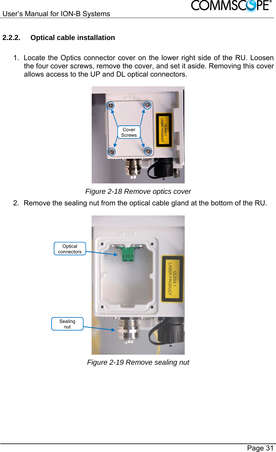 User’s Manual for ION-B Systems       Page 31 2.2.2.  Optical cable installation  1.  Locate the Optics connector cover on the lower right side of the RU. Loosen the four cover screws, remove the cover, and set it aside. Removing this cover allows access to the UP and DL optical connectors.   Figure 2-18 Remove optics cover 2.  Remove the sealing nut from the optical cable gland at the bottom of the RU.   Figure 2-19 Remove sealing nut Sealing  nut Cover ScrewsOptical connectors 