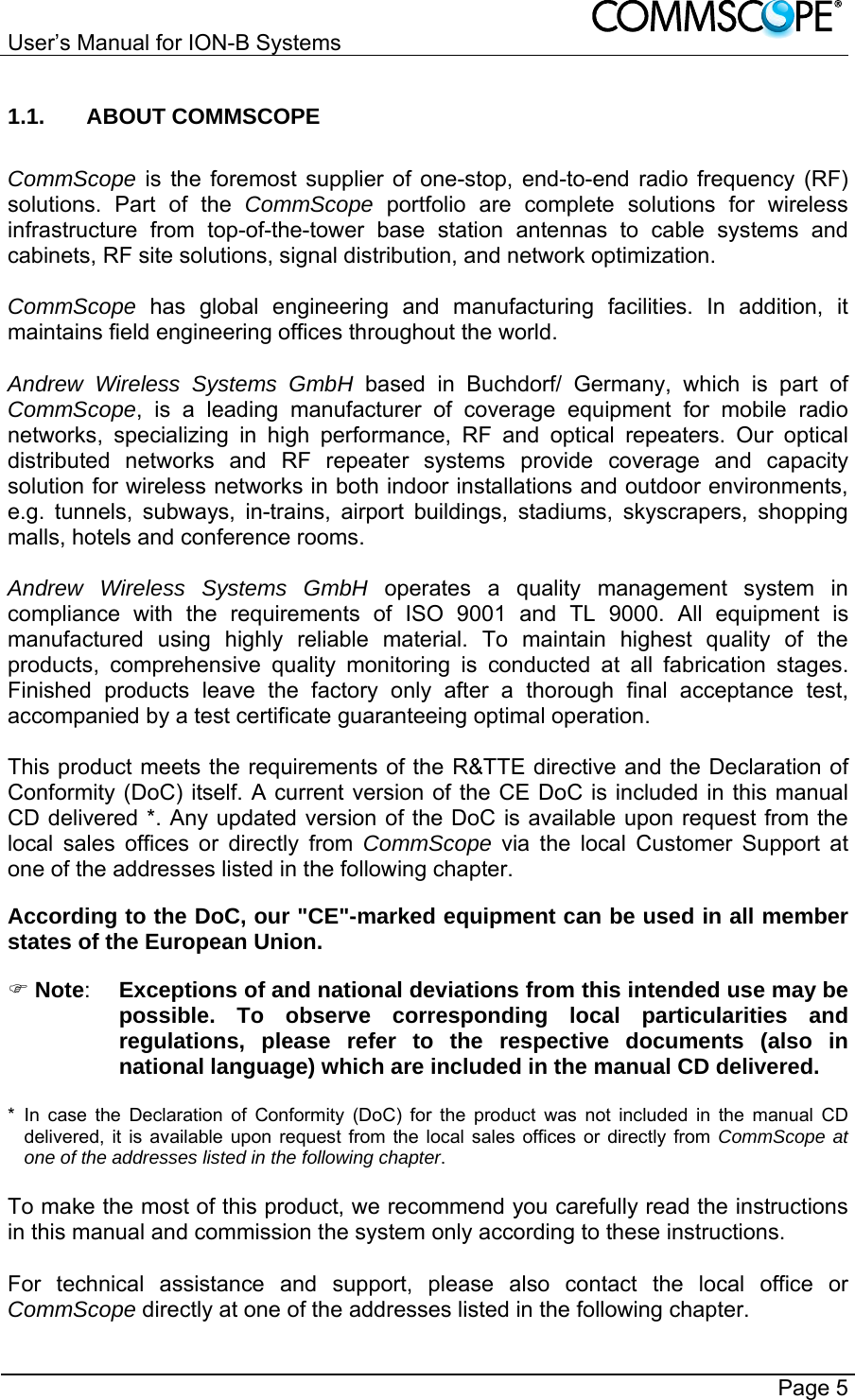 User’s Manual for ION-B Systems       Page 5 1.1. ABOUT COMMSCOPE  CommScope is the foremost supplier of one-stop, end-to-end radio frequency (RF) solutions. Part of the CommScope portfolio are complete solutions for wireless infrastructure from top-of-the-tower base station antennas to cable systems and cabinets, RF site solutions, signal distribution, and network optimization.  CommScope  has global engineering and manufacturing facilities. In addition, it maintains field engineering offices throughout the world.  Andrew Wireless Systems GmbH based in Buchdorf/ Germany, which is part of CommScope, is a leading manufacturer of coverage equipment for mobile radio networks, specializing in high performance, RF and optical repeaters. Our optical distributed networks and RF repeater systems provide coverage and capacity solution for wireless networks in both indoor installations and outdoor environments, e.g. tunnels, subways, in-trains, airport buildings, stadiums, skyscrapers, shopping malls, hotels and conference rooms.   Andrew Wireless Systems GmbH operates a quality management system in compliance with the requirements of ISO 9001 and TL 9000. All equipment is manufactured using highly reliable material. To maintain highest quality of the products, comprehensive quality monitoring is conducted at all fabrication stages. Finished products leave the factory only after a thorough final acceptance test, accompanied by a test certificate guaranteeing optimal operation.  This product meets the requirements of the R&amp;TTE directive and the Declaration of Conformity (DoC) itself. A current version of the CE DoC is included in this manual CD delivered *. Any updated version of the DoC is available upon request from the local sales offices or directly from CommScope via the local Customer Support at one of the addresses listed in the following chapter.  According to the DoC, our &quot;CE&quot;-marked equipment can be used in all member states of the European Union.  Note:  Exceptions of and national deviations from this intended use may be possible. To observe corresponding local particularities and regulations, please refer to the respective documents (also in national language) which are included in the manual CD delivered.  * In case the Declaration of Conformity (DoC) for the product was not included in the manual CD delivered, it is available upon request from the local sales offices or directly from CommScope at one of the addresses listed in the following chapter.  To make the most of this product, we recommend you carefully read the instructions in this manual and commission the system only according to these instructions.   For technical assistance and support, please also contact the local office or CommScope directly at one of the addresses listed in the following chapter.  