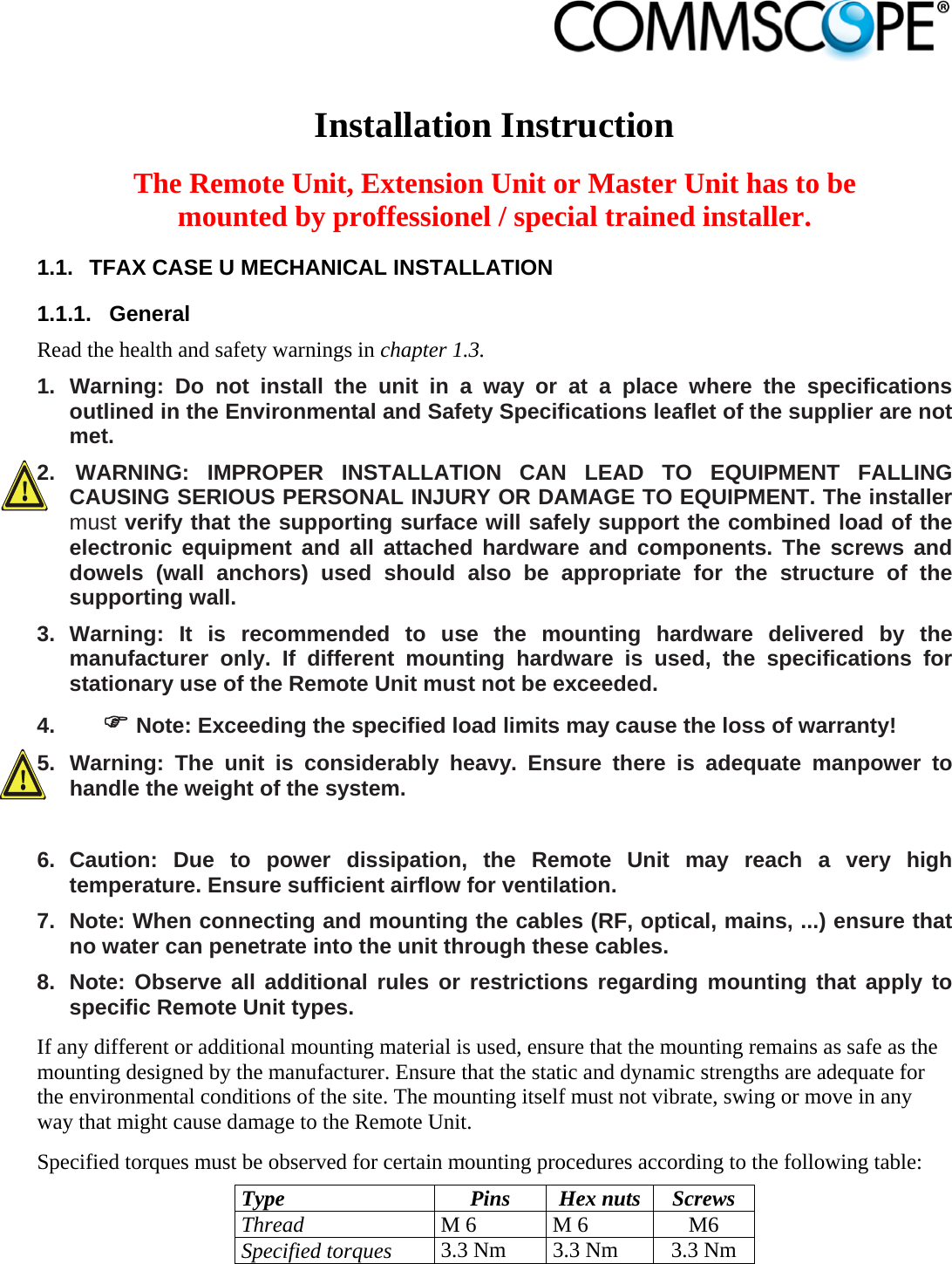                            Installation Instruction  The Remote Unit, Extension Unit or Master Unit has to be mounted by proffessionel / special trained installer. 1.1.  TFAX CASE U MECHANICAL INSTALLATION  1.1.1. General Read the health and safety warnings in chapter 1.3. 1. Warning: Do not install the unit in a way or at a place where the specifications outlined in the Environmental and Safety Specifications leaflet of the supplier are not met. 2.   WARNING: IMPROPER INSTALLATION CAN LEAD TO EQUIPMENT FALLING CAUSING SERIOUS PERSONAL INJURY OR DAMAGE TO EQUIPMENT. The installer must verify that the supporting surface will safely support the combined load of the electronic equipment and all attached hardware and components. The screws and dowels (wall anchors) used should also be appropriate for the structure of the supporting wall. 3. Warning: It is recommended to use the mounting hardware delivered by the manufacturer only. If different mounting hardware is used, the specifications for stationary use of the Remote Unit must not be exceeded. 4.   Note: Exceeding the specified load limits may cause the loss of warranty! 5. Warning: The unit is considerably heavy. Ensure there is adequate manpower to handle the weight of the system.  6. Caution: Due to power dissipation, the Remote Unit may reach a very high temperature. Ensure sufficient airflow for ventilation. 7.  Note: When connecting and mounting the cables (RF, optical, mains, ...) ensure that no water can penetrate into the unit through these cables. 8.  Note: Observe all additional rules or restrictions regarding mounting that apply to specific Remote Unit types. If any different or additional mounting material is used, ensure that the mounting remains as safe as the mounting designed by the manufacturer. Ensure that the static and dynamic strengths are adequate for the environmental conditions of the site. The mounting itself must not vibrate, swing or move in any way that might cause damage to the Remote Unit. Specified torques must be observed for certain mounting procedures according to the following table: Type Pins Hex nuts Screws Thread M 6  M 6  M6 Specified torques 3.3 Nm  3.3 Nm  3.3 Nm  