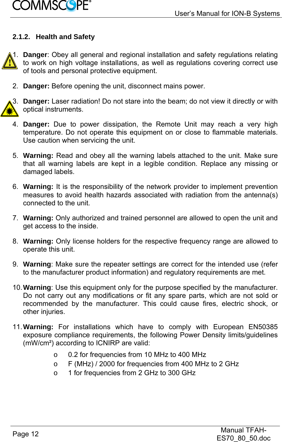   User’s Manual for ION-B Systems Page 12   Manual TFAH-ES70_80_50.doc  2.1.2. Health and Safety  1.  Danger: Obey all general and regional installation and safety regulations relating to work on high voltage installations, as well as regulations covering correct use of tools and personal protective equipment. 2.  Danger: Before opening the unit, disconnect mains power. 3.  Danger: Laser radiation! Do not stare into the beam; do not view it directly or with optical instruments. 4.  Danger:  Due to power dissipation, the Remote Unit may reach a very high temperature. Do not operate this equipment on or close to flammable materials. Use caution when servicing the unit. 5.  Warning: Read and obey all the warning labels attached to the unit. Make sure that all warning labels are kept in a legible condition. Replace any missing or damaged labels. 6.  Warning: It is the responsibility of the network provider to implement prevention measures to avoid health hazards associated with radiation from the antenna(s) connected to the unit. 7.  Warning: Only authorized and trained personnel are allowed to open the unit and get access to the inside. 8.  Warning: Only license holders for the respective frequency range are allowed to operate this unit. 9.  Warning: Make sure the repeater settings are correct for the intended use (refer to the manufacturer product information) and regulatory requirements are met. 10. Warning: Use this equipment only for the purpose specified by the manufacturer. Do not carry out any modifications or fit any spare parts, which are not sold or recommended by the manufacturer. This could cause fires, electric shock, or other injuries. 11. Warning: For installations which have to comply with European EN50385 exposure compliance requirements, the following Power Density limits/guidelines (mW/cm²) according to ICNIRP are valid: o  0.2 for frequencies from 10 MHz to 400 MHz o  F (MHz) / 2000 for frequencies from 400 MHz to 2 GHz o  1 for frequencies from 2 GHz to 300 GHz 