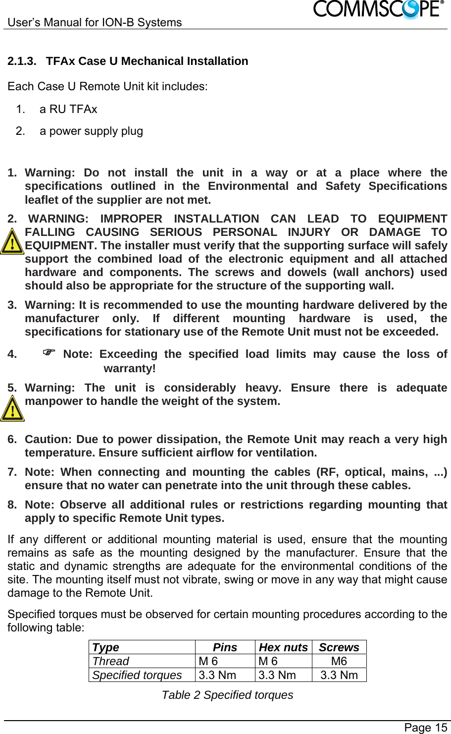 User’s Manual for ION-B Systems       Page 15 2.1.3.  TFAx Case U Mechanical Installation Each Case U Remote Unit kit includes: 1. a RU TFAx 2.  a power supply plug  1. Warning: Do not install the unit in a way or at a place where the specifications outlined in the Environmental and Safety Specifications leaflet of the supplier are not met. 2.   WARNING: IMPROPER INSTALLATION CAN LEAD TO EQUIPMENT FALLING CAUSING SERIOUS PERSONAL INJURY OR DAMAGE TO EQUIPMENT. The installer must verify that the supporting surface will safely support the combined load of the electronic equipment and all attached hardware and components. The screws and dowels (wall anchors) used should also be appropriate for the structure of the supporting wall. 3.  Warning: It is recommended to use the mounting hardware delivered by the manufacturer only. If different mounting hardware is used, the specifications for stationary use of the Remote Unit must not be exceeded. 4.   Note: Exceeding the specified load limits may cause the loss of warranty! 5. Warning: The unit is considerably heavy. Ensure there is adequate manpower to handle the weight of the system.  6.  Caution: Due to power dissipation, the Remote Unit may reach a very high temperature. Ensure sufficient airflow for ventilation. 7. Note: When connecting and mounting the cables (RF, optical, mains, ...) ensure that no water can penetrate into the unit through these cables. 8.  Note: Observe all additional rules or restrictions regarding mounting that apply to specific Remote Unit types. If any different or additional mounting material is used, ensure that the mounting remains as safe as the mounting designed by the manufacturer. Ensure that the static and dynamic strengths are adequate for the environmental conditions of the site. The mounting itself must not vibrate, swing or move in any way that might cause damage to the Remote Unit. Specified torques must be observed for certain mounting procedures according to the following table: Type Pins Hex nuts Screws Thread M 6  M 6  M6 Specified torques 3.3 Nm  3.3 Nm  3.3 Nm Table 2 Specified torques 