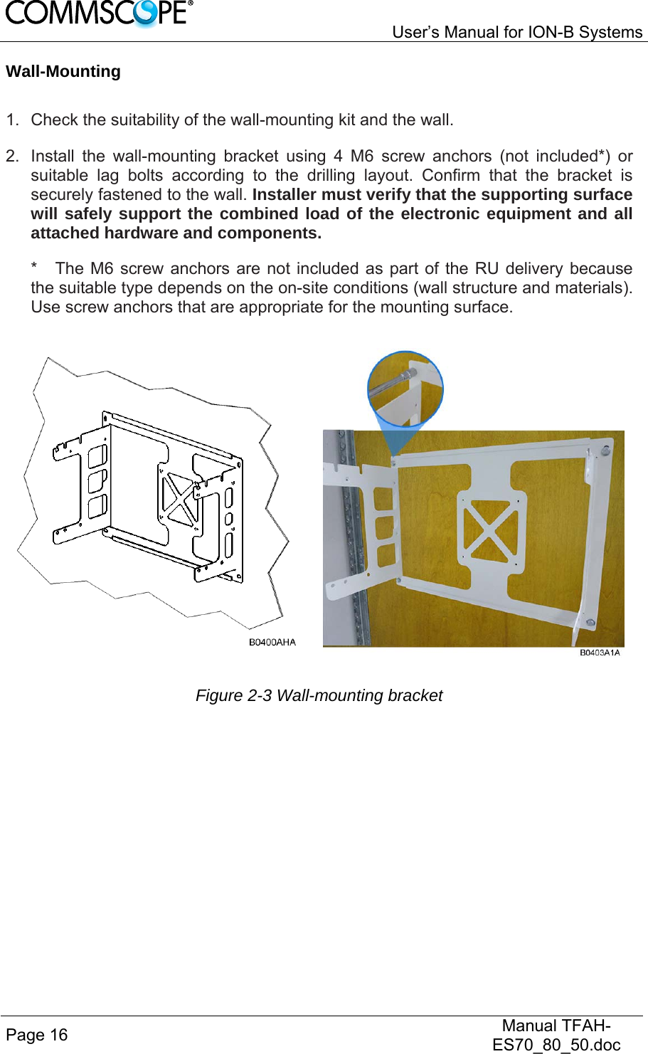   User’s Manual for ION-B Systems Page 16   Manual TFAH-ES70_80_50.doc  Wall-Mounting  1.  Check the suitability of the wall-mounting kit and the wall. 2.  Install the wall-mounting bracket using 4 M6 screw anchors (not included*) or suitable lag bolts according to the drilling layout. Confirm that the bracket is securely fastened to the wall. Installer must verify that the supporting surface will safely support the combined load of the electronic equipment and all attached hardware and components. *  The M6 screw anchors are not included as part of the RU delivery because the suitable type depends on the on-site conditions (wall structure and materials). Use screw anchors that are appropriate for the mounting surface.  Figure 2-3 Wall-mounting bracket 