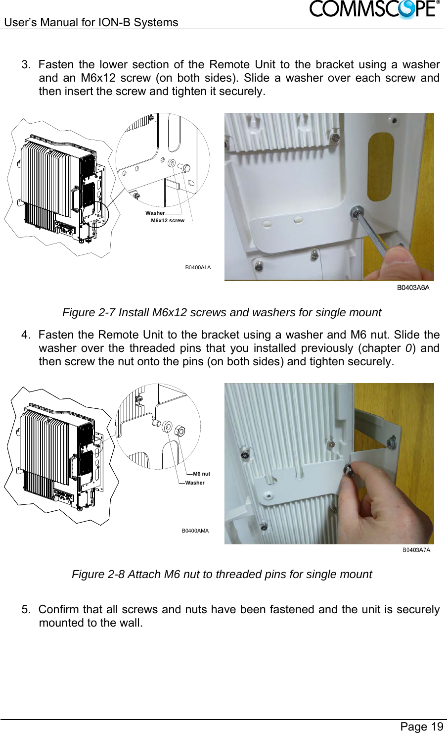User’s Manual for ION-B Systems       Page 19  3.  Fasten the lower section of the Remote Unit to the bracket using a washer and an M6x12 screw (on both sides). Slide a washer over each screw and then insert the screw and tighten it securely. B0400ALAM6x12 screwWasher Figure 2-7 Install M6x12 screws and washers for single mount 4.  Fasten the Remote Unit to the bracket using a washer and M6 nut. Slide the washer over the threaded pins that you installed previously (chapter 0) and then screw the nut onto the pins (on both sides) and tighten securely. B0400AMAM6 nutWasher Figure 2-8 Attach M6 nut to threaded pins for single mount  5.  Confirm that all screws and nuts have been fastened and the unit is securely mounted to the wall. 