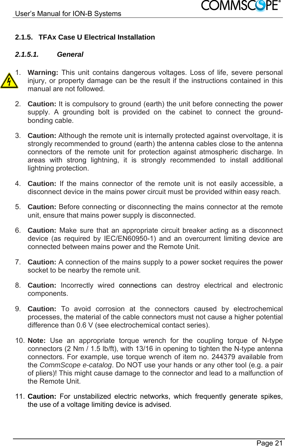 User’s Manual for ION-B Systems       Page 21 2.1.5.  TFAx Case U Electrical Installation 2.1.5.1. General  1.  Warning:  This unit contains dangerous voltages. Loss of life, severe personal injury, or property damage can be the result if the instructions contained in this manual are not followed. 2.  Caution: It is compulsory to ground (earth) the unit before connecting the power supply. A grounding bolt is provided on the cabinet to connect the ground-bonding cable. 3.  Caution: Although the remote unit is internally protected against overvoltage, it is strongly recommended to ground (earth) the antenna cables close to the antenna connectors of the remote unit for protection against atmospheric discharge. In areas with strong lightning, it is strongly recommended to install additional lightning protection. 4.  Caution: If the mains connector of the remote unit is not easily accessible, a disconnect device in the mains power circuit must be provided within easy reach. 5.  Caution: Before connecting or disconnecting the mains connector at the remote unit, ensure that mains power supply is disconnected. 6.  Caution: Make sure that an appropriate circuit breaker acting as a disconnect device (as required by IEC/EN60950-1) and an overcurrent limiting device are connected between mains power and the Remote Unit. 7.  Caution: A connection of the mains supply to a power socket requires the power socket to be nearby the remote unit. 8.  Caution: Incorrectly wired connections can destroy electrical and electronic components. 9.  Caution: To avoid corrosion at the connectors caused by electrochemical processes, the material of the cable connectors must not cause a higher potential difference than 0.6 V (see electrochemical contact series). 10. Note:  Use an appropriate torque wrench for the coupling torque of N-type connectors (2 Nm / 1.5 lb/ft), with 13/16 in opening to tighten the N-type antenna connectors. For example, use torque wrench of item no. 244379 available from the CommScope e-catalog. Do NOT use your hands or any other tool (e.g. a pair of pliers)! This might cause damage to the connector and lead to a malfunction of the Remote Unit. 11. Caution:  For unstabilized electric networks, which frequently generate spikes, the use of a voltage limiting device is advised. 