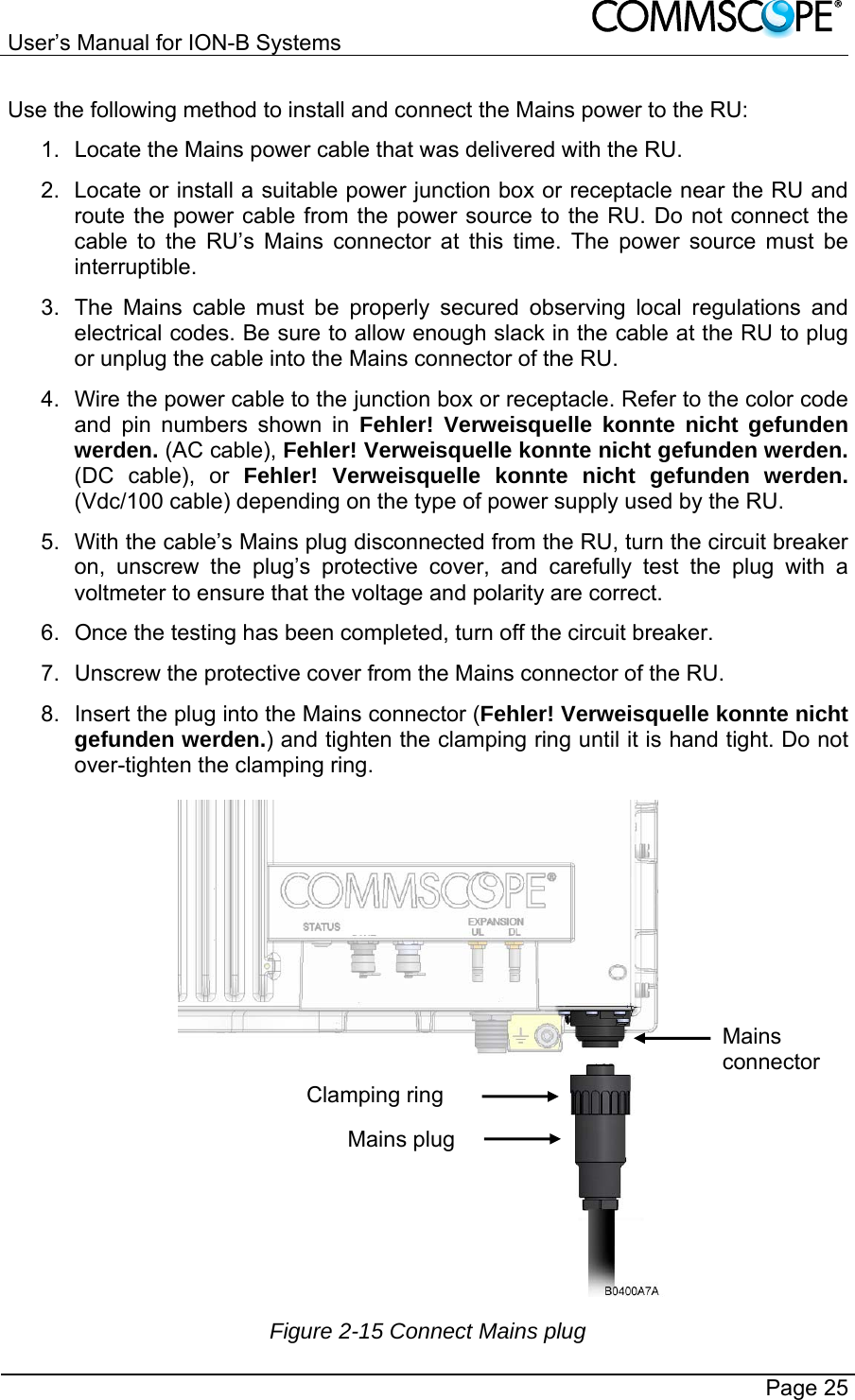 User’s Manual for ION-B Systems       Page 25 Use the following method to install and connect the Mains power to the RU: 1.  Locate the Mains power cable that was delivered with the RU. 2.  Locate or install a suitable power junction box or receptacle near the RU and route the power cable from the power source to the RU. Do not connect the cable to the RU’s Mains connector at this time. The power source must be interruptible. 3.  The Mains cable must be properly secured observing local regulations and electrical codes. Be sure to allow enough slack in the cable at the RU to plug or unplug the cable into the Mains connector of the RU. 4.  Wire the power cable to the junction box or receptacle. Refer to the color code and pin numbers shown in Fehler! Verweisquelle konnte nicht gefunden werden. (AC cable), Fehler! Verweisquelle konnte nicht gefunden werden. (DC cable), or Fehler! Verweisquelle konnte nicht gefunden werden. (Vdc/100 cable) depending on the type of power supply used by the RU. 5.  With the cable’s Mains plug disconnected from the RU, turn the circuit breaker on, unscrew the plug’s protective cover, and carefully test the plug with a voltmeter to ensure that the voltage and polarity are correct. 6.  Once the testing has been completed, turn off the circuit breaker. 7.  Unscrew the protective cover from the Mains connector of the RU. 8.  Insert the plug into the Mains connector (Fehler! Verweisquelle konnte nicht gefunden werden.) and tighten the clamping ring until it is hand tight. Do not over-tighten the clamping ring.  Figure 2-15 Connect Mains plug Clamping ring Mains plug Mains connector